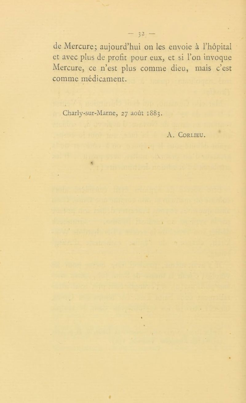 de Mercure; aujourd’hui on les envoie à l’hôpital et avec plus de profit pour eux, et si l’on invoque Mercure, ce n’est plus comme dieu, mais c’est comme médicament. Charly-sur-Marne, 27 août 1883. A. Corlieu.