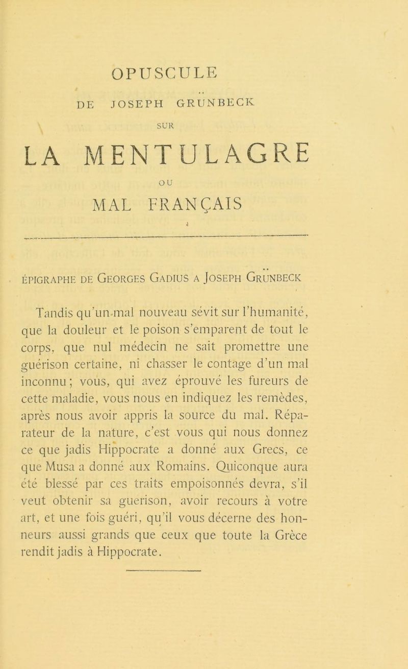 OPUSCULE DE JOSEPH GRUNBECK SUR LA MENTULAGRE OU MAL FRANÇAIS ÉPIGRAPHE DE GEORGES GaDIUS A JOSEPH GrUNBECK Tandis quïin mal nouveau sévit sur l’humanité, que la douleur et le poison s’emparent de tout le corps, que nul médecin ne sait promettre une guérison certaine, ni chasser le contage d’un mal inconnu ; vous, qui avez éprouvé les fureurs de cette maladie, vous nous en indiquez les remèdes, après nous avoir appris la source du mal. Répa- rateur de la nature, c’est vous qui nous donnez ce que jadis Hippocrate a donné aux Grecs, ce que Musa a donné aux Romains. Quiconque aura été blessé par ces traits empoisonnés devra, s’il veut obtenir sa guérison, avoir recours à votre art, et une fois guéri, qu’il vous décerne des hon- neurs aussi grands que ceux que toute la Grèce rendit jadis à Hippocrate.