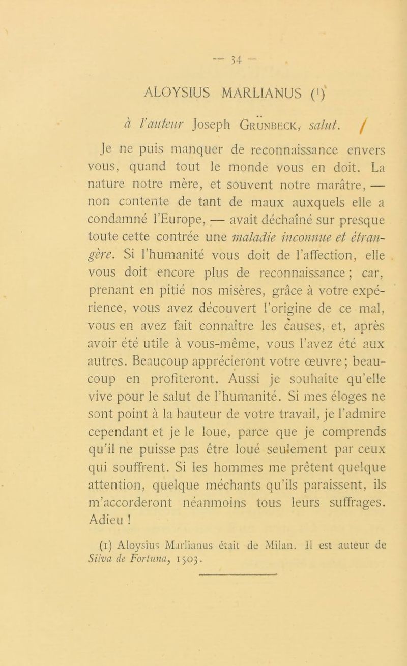 ALOYSIUS MARLIANUS (»)' à Vauteur Joseph Grunbeck, salut. / Je ne puis manquer de reconnaissance envers vous, quand tout le monde vous en doit. La nature notre mère, et souvent notre marâtre, — non contente de tant de maux auxquels elle a condamné l'Europe, — avait déchaîné sur presque toute cette contrée une maladie inconnue et étran- gère. Si l’humanité vous doit de l'affection, elle vous doit encore plus de reconnaissance ; car, prenant en pitié nos misères, grâce à votre expé- rience, vous avez découvert l’origine de ce mal, vous en avez fait connaître les causes, et, après avoir été utile à vous-même, vous l’avez été aux autres. Beaucoup apprécieront votre œuvre; beau- coup en profiteront. Aussi je souhaite qu’elle vive pour le salut de l’humanité. Si mes éloges ne sont point à la hauteur de votre travail, je l’admire cependant et je le loue, parce que je comprends qu’il ne puisse pas être loué seulement par ceux qui souffrent. Si les hommes me prêtent quelque attention, quelque méchants qu’ils paraissent, ils m’accorderont néanmoins tous leurs suffrages. Adieu ! (i) Aloysius Murlianus était de Milan. Il est auteur de Silva de Fortuna, 1503.