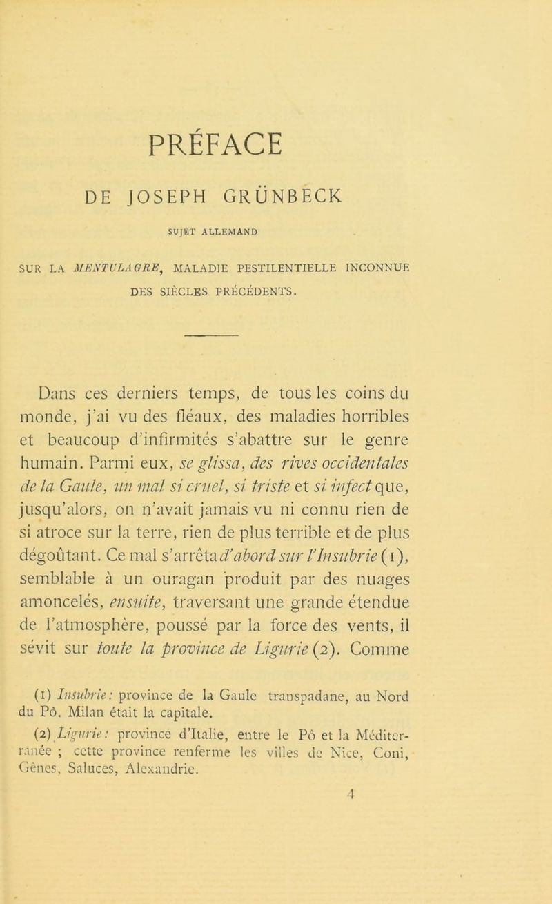 PRÉFACE DE JOSEPH GRÜNBECK SUJET ALLEMAND SUR LA MENTULAGRE, MALADIE PESTILENTIELLE INCONNUE DES SIÈCLES PRÉCÉDENTS. Dans ce s derniers temps, de tous les coins du monde, j’ai vu des fléaux, des maladies horribles et beaucoup d'infirmités s’abattre sur le genre humain. Parmi eux, se glissa, des rives occidentales de la Gaule, un mal si cruel, si triste et si infect que, jusqu’alors, on n’avait jamais vu ni connu rien de si atroce sur la terre, rien de plus terrible et de plus dégoûtant. Ce mal s'arrêta# abord sur l’Insubrie (i), semblable à un ouragan produit par des nuages amoncelés, ensuite, traversant une grande étendue de l’atmosphère, poussé par la force des vents, il sévit sur toute la province de Ligurie (2). Comme (1) Insubrie: province de la Gaule transpadane, au Nord du Pô. Milan était la capitale. (2) Ligurie: province d’Italie, entre le Pô et la Méditer- ranée ; cette province renferme les villes de Nice, Coni, Gênes, Saluces, Alexandrie.