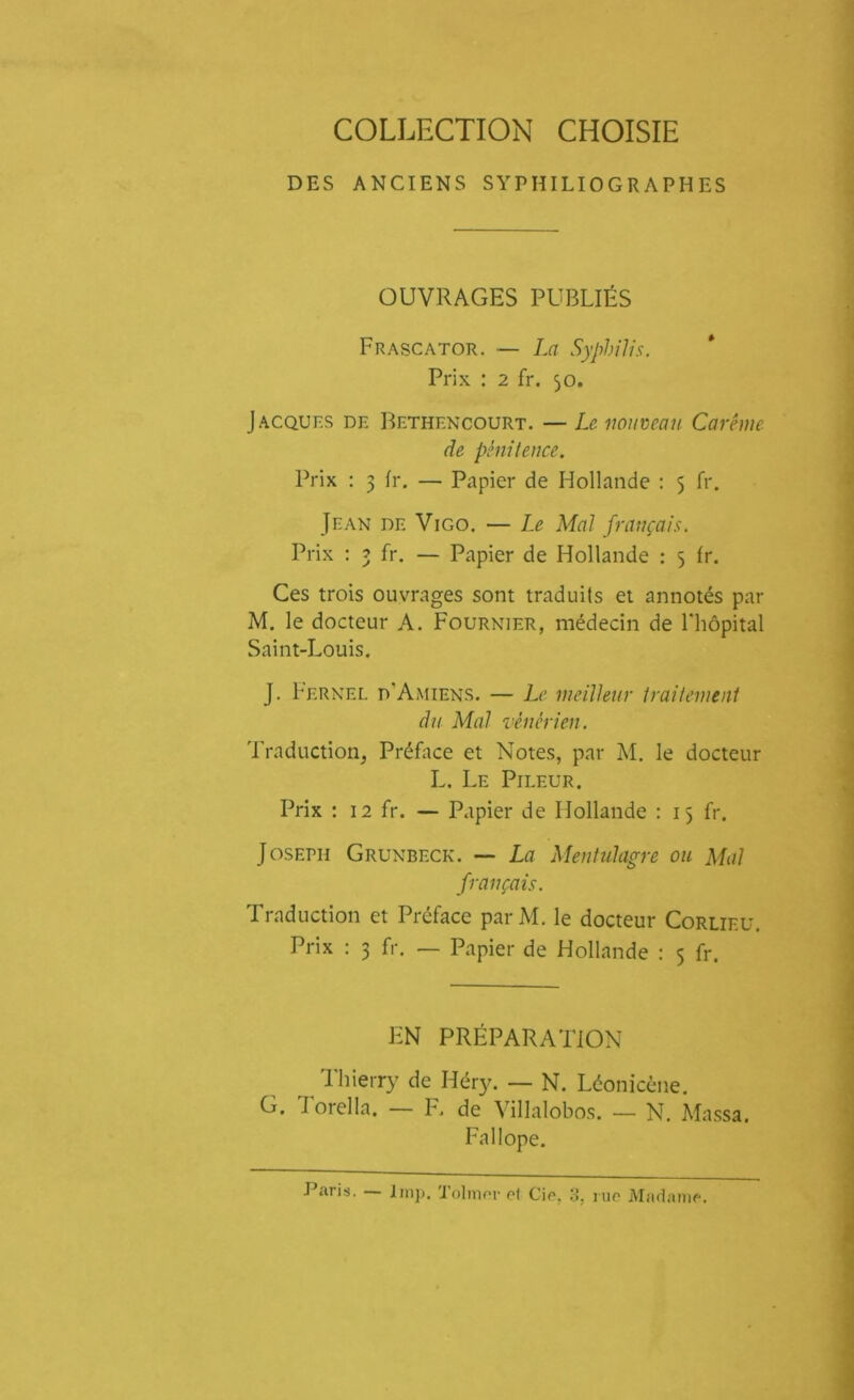 COLLECTION CHOISIE DES ANCIENS S YPHILI0 G R A PH ES OUVRAGES PUBLIÉS Frascator. — La Syphilis. Prix : 2 fr. 50. Jacques de Bethencourt. — Le nouveau Carême de pénitence. Prix : 3 fr. — Papier de Hollande : 5 fr. Jean de Vigo. — Le Mal français. Prix : 3 fr. — Papier de Hollande : 5 fr. Ces trois ouvrages sont traduits et annotés par M. le docteur A. Fournier, médecin de l'hôpital Saint-Louis. J. Fernel d'Amiens. — Le meilleur traitement du Mal vénérien. Traduction, Préface et Notes, par M. le docteur L. Le Pi leur. Prix : 12 fr. — Papier de Hollande : 15 fr. Joseph Grunbeck. — La Mentulagre ou Mal français. Traduction et Préface parM. le docteur Corlieu. Prix : 3 fr. — Papier de Hollande : 5 fr. EN PRÉPARATION Thierry de Héry. — N. Léonicène. G. Torella. — F. de Villalobos. — N. Massa. Fallope.