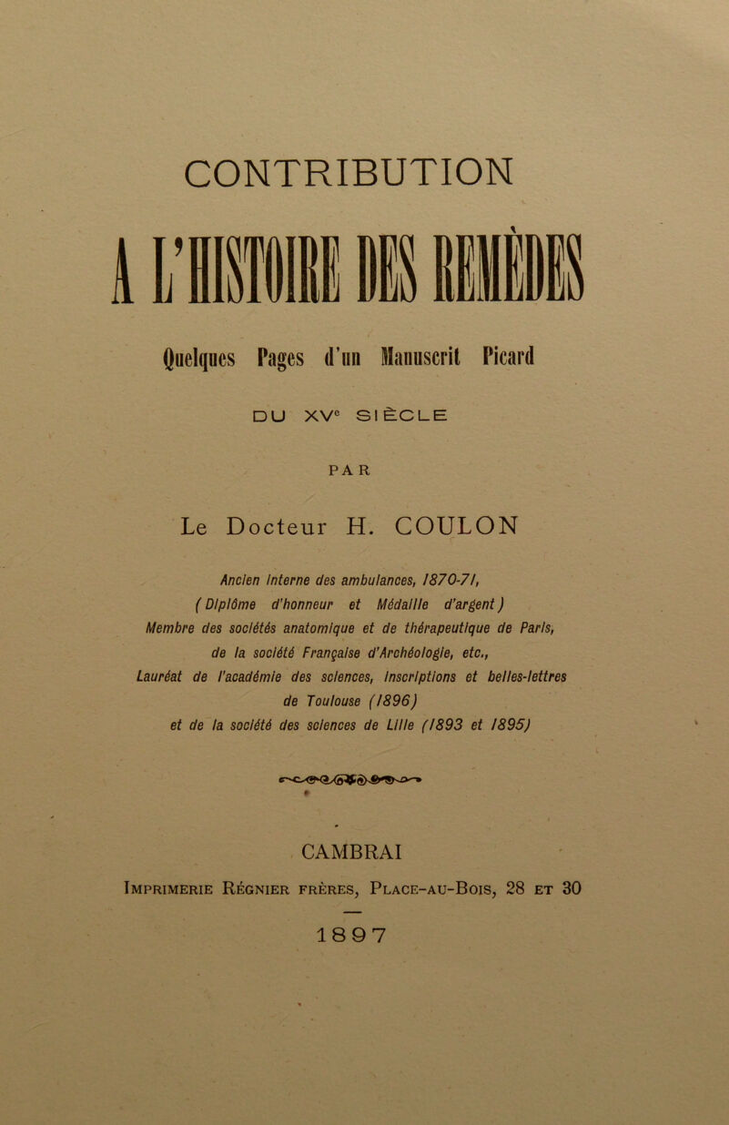 Quelques Pages d’un Manuscrit Picard DU XVe SIÈCLE PA R Le Docteur H. COULON Ancien Interne des ambulances, 1870-71, ( Diplôme d’honneur et Médaille d’argent ) Membre des sociétés anatomique et de thérapeutique de Paris, de la société Française d’Archéologie, etc., Lauréat de l’académie des sciences, Inscriptions et belles-lettres de Toulouse (1896) et de la société des sciences de Lille (1893 et 1895) #■ CAMBRAI Imprimerie Régnier frères, Place-au-Bois, 28 et 30 1897