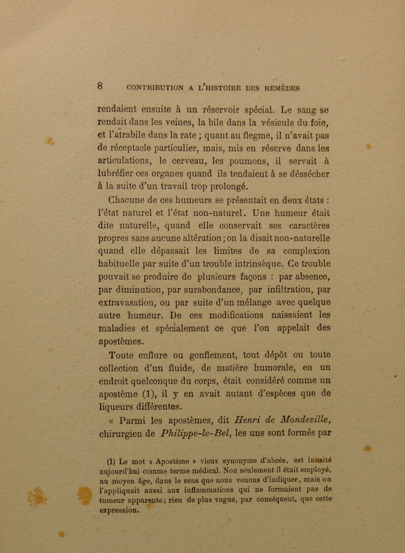 rendaient ensuite à un réservoir spécial. Le sang se rendait dans les veines, la bile dans la vésicule du foie, et l’atrabile dans la rate ; quant au flegme, il n’avait pas de réceptacle particulier, mais, mis en réserve dans les articulations, le cerveau, les poumons, il servait à lubréfier ces organes quand ils tendaient à se déssécher à la suite d’un travail trop prolongé. Chacune de ces humeurs se présentait en deux états : l’état naturel et l’état non-naturel. Une humeur était dite naturelle, quand elle conservait ses caractères propres sans aucune altération ; on la disait non-naturelle quand elle dépassait les limites de sa complexion habituelle par suite d’un trouble intrinsèque. Ce trouble pouvait se produire de plusieurs façons : par absence, par diminution, par surabondance, par infiltration, par extravasation, ou par suite d’un mélange avec quelque autre humeur. De ces modifications naissaient les maladies et spécialement ce que l’on appelait des apostèmes. Toute enflure ou gonflement, tout dépôt ou toute collection d’un fluide, de matière humorale, en un endroit quelconque du corps, était considéré comme un apostème (1), il y en avait autant d’espèces que de liqueurs différentes. « Parmi les apostèmes, dit Henri de Mondecille, chirurgien de Philippe-le-Bel, les uns sont formés par (1) Le mot « Apostème » vieux synonyme d’abcès, est inusité aujourd’hui comme terme médical. Non seulement il était employé, au moyen âge, dans le sens que nous venons d’indiquer, mais on l’appliquait aussi aux inflammations qui ne formaient pas de tumeur apparente; rien de plus vague, par conséquent, que cette expression.