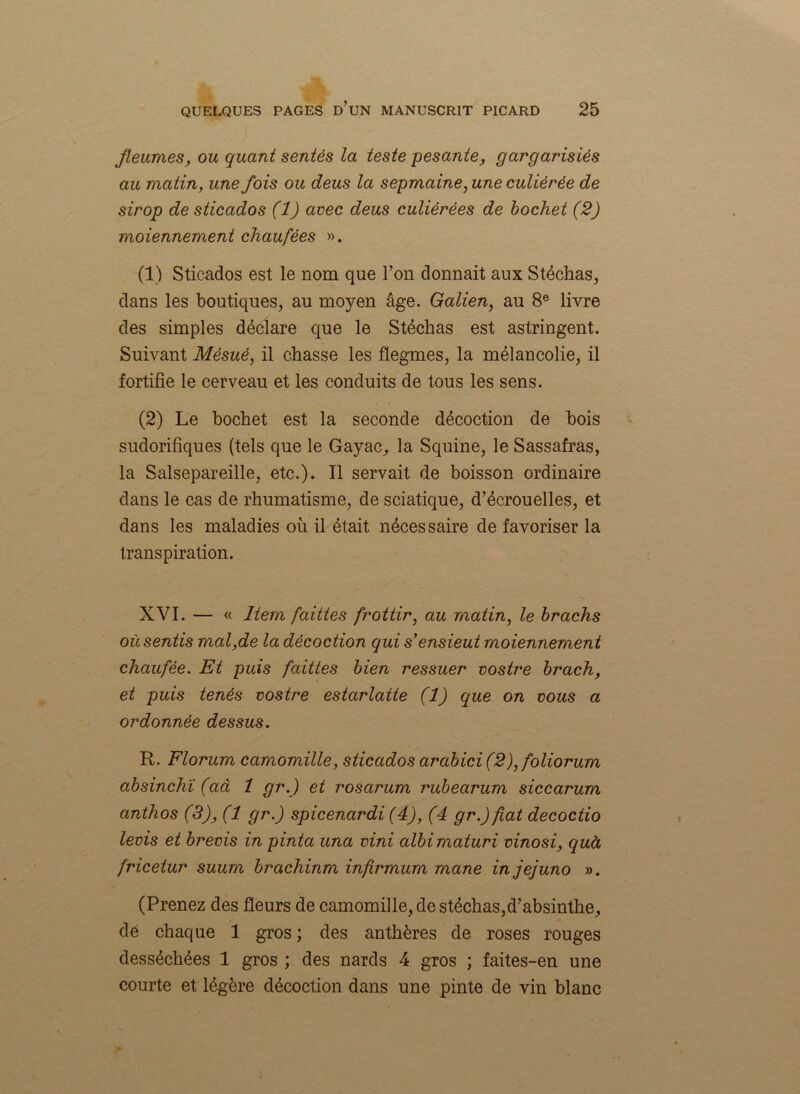Jleumes, ou quant sentés la teste pesante, gargarisiés au matin, une fois ou deus la sepmaine, une culiérée de sirop de sticados (1) avec deus culiérées de hochet (2) moiennement chaufêes ». (1) Sticados est le nom que l’on donnait aux Stéchas, dans les boutiques, au moyen âge. Galien, au 8e livre des simples déclare que le Stéchas est astringent. Suivant Mésué, il chasse les flegmes, la mélancolie, il fortifie le cerveau et les conduits de tous les sens. (2) Le hochet est la seconde décoction de bois sudorifiques (tels que le Gayac, la Squine, le Sassafras, la Salsepareille, etc.). Il servait de boisson ordinaire dans le cas de rhumatisme, de sciatique, d’écrouelles, et dans les maladies où il était nécessaire de favoriser la transpiration. XVI. — « Item faittes frottir, au matin, le brachs où sentis mal,de la décoction qui s’ensieut moiennement cliaufée. Et puis faittes bien ressuer vostre brach, et puis tenés vostre estarlatte (1) que on vous a ordonnée dessus. R. Florum camomille, sticados arabici (2), foliorum absinchï (aâ 1 gr.) et rosarum vubearum siccarum anthos (3), (1 gr.) spicenardi (4), (4 gr.)fiat decoctio levis et brevis in pinta una vini albimaturi vinosi, quà fricetur suum brachinm infrmum mane injejuno ». (Prenez des fleurs de camomille, de stéchas,d’absinthe, de chaque 1 gros; des anthères de roses rouges desséchées 1 gros ; des nards 4 gros ; faites-en une courte et légère décoction dans une pinte de vin blanc
