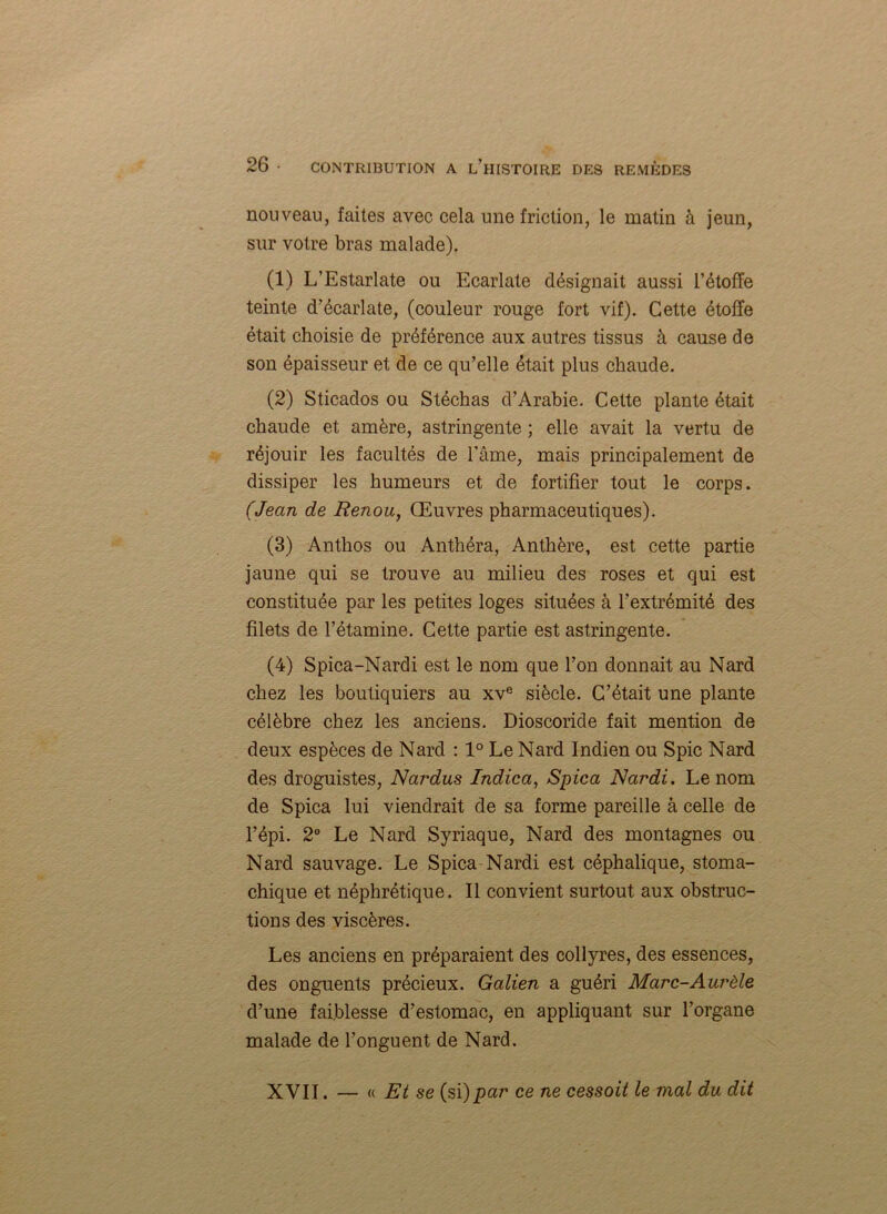 nouveau, faites avec cela une friction, le matin à jeun, sur votre bras malade). (1) L’Estarlate ou Ecarlate désignait aussi l’étoffe teinte d’écarlate, (couleur rouge fort vif). Cette étoffe était choisie de préférence aux autres tissus à cause de son épaisseur et de ce qu’elle était plus chaude. (2) Sticados ou Stéchas d’Arabie. Cette plante était chaude et amère, astringente ; elle avait la vertu de réjouir les facultés de l’âme, mais principalement de dissiper les humeurs et de fortifier tout le corps. (Jean de Renou, Œuvres pharmaceutiques). (3) Anthos ou Anthéra, Anthère, est cette partie jaune qui se trouve au milieu des roses et qui est constituée par les petites loges situées à l’extrémité des filets de l’étamine. Cette partie est astringente. (4) Spica-Nardi est le nom que l’on donnait au Nard chez les boutiquiers au xve siècle. C’était une plante célèbre chez les anciens. Dioscoride fait mention de deux espèces de Nard : 1° Le Nard Indien ou Spic Nard des droguistes, Nardus Indica, Spica Nardi. Le nom de Spica lui viendrait de sa forme pareille à celle de l’épi. 2° Le Nard Syriaque, Nard des montagnes ou Nard sauvage. Le Spica Nardi est céphalique, stoma- chique et néphrétique. Il convient surtout aux obstruc- tions des viscères. Les anciens en préparaient des collyres, des essences, des onguents précieux. Galien a guéri Marc-Aurèle d’une faiblesse d’estomac, en appliquant sur l’organe malade de l’onguent de Nard. XVII. — « Et se (si)par ce ne cessoit le mal du dit