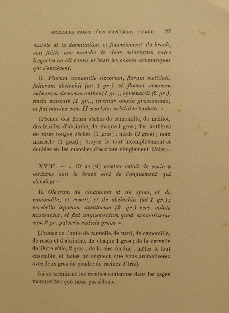 muscle et la dormitation et fourmiement du brach, soit faitte une manche de deus estarlattes entre lesqueles on ait cousu et basti les choses aromatiques qui s’ensièvent. R. Florum camomille siccorum, florum melliloti, foliorum absinchii (aâ 1 gr.) et florum rosarum rubearum siccarum anthos(l gr.), spicenardi (2 gr.), nucis muscate (1 gr.), terentur omnia grossomodo, et fat manica cum II scarleta, subtiliter bastata ». (Prenez des fleurs sèches de camomille, de mélilot, des feuilles d’absinthe, de chaque 1 gros ; des anthères de roses rouges sèches (1 gros) ; nards (2 gros) ; noix muscade (1 gros) ; broyez le tout incomplètement et doublez en les manches d’écarlate simplement bâties). XVIII. — « Et se (si) mestier es toit de venir à oiniures soit le brach oint de Vonguement qui s’ensieut : R. Oleorum de cinamomo et de spica, et de camomilla, et rosati, et de absinchio (aâ 1 gr.) ; cerebella leporum assatorum (2 gr.) cere colate misceantur, et fat unguemèntum quod aromatizetur cum 2 gr. pulveris radicis yreos ». (Prenez de l’huile de cannelle, de nard, de camomille, de roses et d’absinthe, de chaque 1 gros ; de la cervelle de lièvre rôtie, 2 gros ; de la cire fondue ; mêlez le tout ensemble, et faites un onguent que vous aromatiserez avec deux gros de poudre de racines d’iris). Ici se terminent les recettes contenues dans les pages manuscrites que nous possédons.