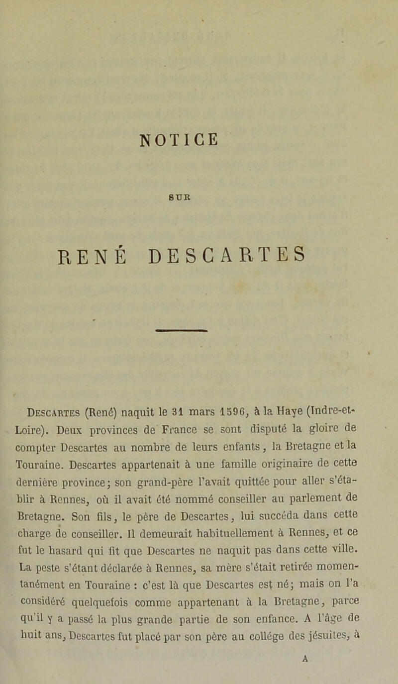 NOTICE SUR RENÉ DESCARTES Descartes (René) naquit le 31 mars 1390, à la Haye (Indre-et- Loire). Deux provinces de France se sont disputé la gloire de compter Descartes au nombre de leurs enfants, la Bretagne et la Touraine. Descartes appartenait à une famille originaire de cette dernière province; son grand-père l’avait quittée pour aller s’éta- blir à Rennes, où il avait été nommé conseiller au parlement de Bretagne. Son fils, le père de Descartes, lui succéda dans cette charge de conseiller. Il demeurait habituellement à Rennes, et ce fut le hasard qui fit que Descartes ne naquit pas dans cette ville. La peste s’étant déclarée à Rennes, sa mère s’était retirée momen- tanément en Touraine : c’est là que Descartes est né; mais on l’a considéré quelquefois comme appartenant à la Bretagne, parce qu’il y a passé la plus grande partie de son enfance. A l’âge de huit ans. Descartes fut placé par son père au collège dos jésuites, à A