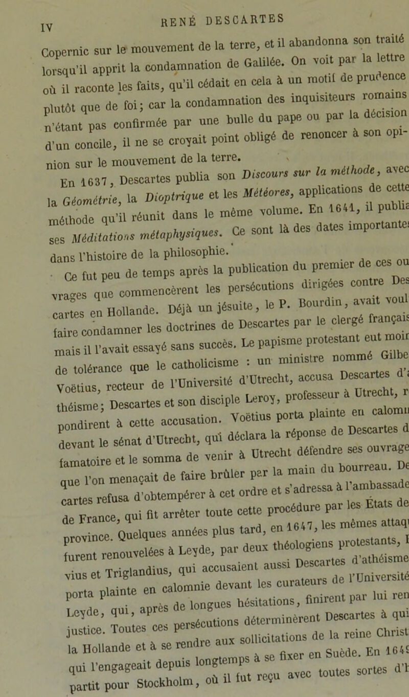 copernic sur le mouvement de la terre, et il abtmdonn. son IraM ^ . J- r\n vmt nar la lettre Z:« r: ,:;„damn.tlon de Oalllde. O. volt par 1. lettre onTr les taiu, ,u'll cédait en cela à un motil de prudent Plutôt que de'foi; car la condamnation des inquisiteurs romams n é pas confirmée par une bulle du pape ou par la décrsxon d-un concile, il ne se croyait point obligé de renoncer à son opi- nion sur le mouvement de la terre. ' v En 1637, Descartes pubüa son Discours sur la méthode ave la oLé.;, la D.ptrd,ue et les Mé.or., aPP^^c-ns e^ méthode qu’il réunit dans le même volume. En 1641, il pnbb Ta! n,«.p%s,,».s. Ce sont Iddes dates importante. dans l’histoire de la philosophie. Z tut peu de temps après la publication du premier de ces ou vra“e , e commencèrent les persécutions dirigées contm De clms en Lllande. Déjà un Jés.lui, le P. Bourdin, avait voul faire condamner les doctrines de Descartes par le clergé trança. mais il Pavait ess.jé sans succès. Le papisme Te tolérance que le cathoUcisme i «n ministre ^ Voétius, recfaur de l'üniversité “““t è théisme; Descartes et son disciple fairoy, professeur a Utrecb^^i Îot^r^m à cette accusation. Voétius porfa plamfa en c. om , Lant le sénat d'Otrecbt, qui déclara la réponse de rdXrieîrmam ^ , nio-nlim tard en 1647, les mêmes attaqi rarnvînrp Quelques années plus tara, eu l > . . t rmn. renouvelées a Le,de, P- • Tritrlandius, qui accusaient aussi uescarie .ms et Trigland ^ porta plainte en hésitations, finirent par lui ren r e’ Toutes ces persécutions déterminèrent Descartes à qui justice. Toutes ces pe ,oiucitations de la reine Christ la Hollande et à se rendre a en Suède En 164£ qui rengageait depuis partit pour Stockholm, où il lut reçu ave