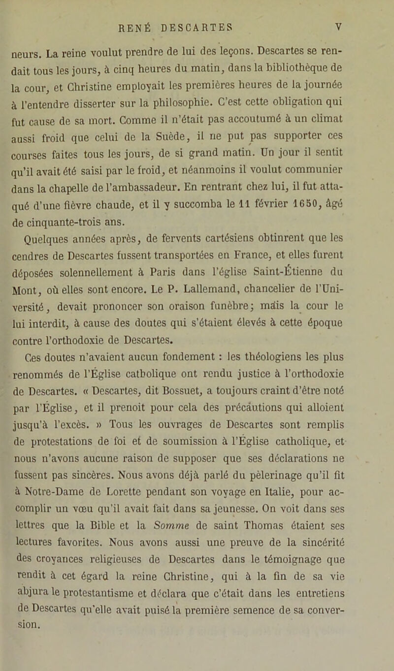 neurs. La reine voulut prendre de lui des leçons. Descartes se ren- dait tous les jours, à cinq heures du matin, dans la bibliothèque de la cour, et Christine employait les premières heures de la journée à l’entendre disserter sur la philosophie. C'est cette obligation qui fut cause de sa mort. Comme il n’était pas accoutumé à un climat aussi froid que celui de la Suède, il ne put pas supporter ces courses faites tous les jours, de si grand matin. Dn jour il sentit qu’il avait été saisi par le froid, et néanmoins il voulut communier dans la chapelle de l’ambassadeur. En rentrant chez lui, il fut atta- qué d’une fièvre chaude, et il y succomba le 11 février 1650, âgé de cinquante-trois ans. Quelques années après, de fervents cartésiens obtinrent que les cendres de Descartes fussent transportées en France, et elles furent déposées solennellement à Paris dans l’église Saint-Étienne du Mont, où elles sont encore. Le P. Lallemand, chancelier de l’Uni- versité, devait prononcer son oraison funèbre; métis la cour le lui interdit, à cause des doutes qui s’étaient élevés à cette époque contre l’orthodoxie de Descartes. Ces doutes n’avaient aucun fondement : les théologiens les plus renommés de l’Église catholique ont rendu justice à l’orthodoxie de Descartes. « Descaries, dit Bossuet, a toujours craint d’être noté par l’Église, et il prenoit pour cela des précautions qui alloient jusqu’à l’excès. » Tous les ouvrages de Descartes sont remplis de protestations de foi et de soumission à l’Église catholique, et- nous n’avons aucune raison de supposer que ses déclarations ne fussent pas sincères. Nous avons déjà parlé du pèlerinage qu’il fit à Notre-Dame de Lorette pendant son voyage en Italie, pour ac- complir un vœu qu’il avait fait dans sa jeunesse. On voit dans ses lettres que la Bible et la Somme de saint Thomas étaient ses lectures favorites. Nous avons aussi une preuve de la sincérité des croyances religieuses de Descartes dans le témoignage que rendit à cet égard la reine Christine, qui à la fin de sa vie abjura le protestantisme et déclara que c’était dans les entretiens de Descartes qu'elle avait puisé la première semence de sa conver- sion.