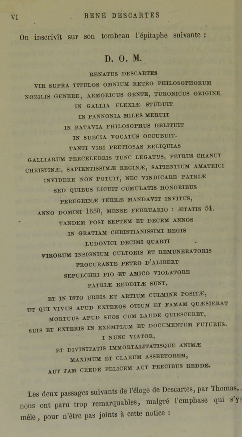 On inscrivit sur son tombeau l’épitaphe suivante : D. 0. M. RENATÜS T)E8CARTES VIR SÜPRA TITULOS OMNIUM RETRO PHILOSOPHORUM NOT5IEIS GENERE, AKM0RIC08 GENTE, TÜRONICD8 ORIGINE IN GALLIA PLEXIiE STUDUIT IN PANNONIA MILES MEEUIT IN BATAVIA FIIILOSOPHUS DELITUIT IN SDECIA VOCATÜS OCCUBUIT. TANTI VIRl PRETIOSAS RELIQUIAS GALLIARUM PERCELEDEI8 TUNC LEGATUS, PETRUS CHANUT CURISTINÆ, SAPIENTISSIMÆ REGINÆ, 8APIENTIUM AMATKICI INVIDEUE NON POTÜIT, NEC VINDICARE PATRIÆ SED QUIBÜS LICUIT CUMULATIS HONORIBUS PEREGRINÆ TERRÆ MANDAVIT INVITÜS, ANNO DOMINI 1650, MENSE FEBRUARIO : ÆTATIS 54. TANDEM POST SEPTEM ET DECEM ANN08 IN GRATIAM CHRISTIANISSIMI REGIS LUDOVICI DECIMI QUARTI VIRORUM INSIGNIOM CÜLTORIS ET REMÜNERATORIS procurante petro d’alibert SEPULCHRI PIO -ET AMICO VIOLATORE PATRIÆ REDDITÆ SUNT, ET IN I8TO URBIS ET ARTIÜM CULMINE POSITÆ, ÜT QUI VIVUS APUD EXTEROS OTIUM ET FAMAM QUÆSIERAT MORTUUS APUD SUOS CUM LAUDE QUIESCERET, BUIS ET EXTEBIS IN EXEMPLUM ET DOCUMENTUM FUTURUS. I NUNC VIATOR, et DIVINITATI8 IMMORTALITATISQUE A^MÆ maximum ET CLARUM ASSERTOREM, XUT JAM CREDE FELICEM AUT PRECIBUS REDDE. Les deux passages suivants de l’éloge de Descartes, par Thomas, nous ont paru trop remarquables, malgré l’emphase qui s’y mêle, pour n’être pas joints à cette notice :