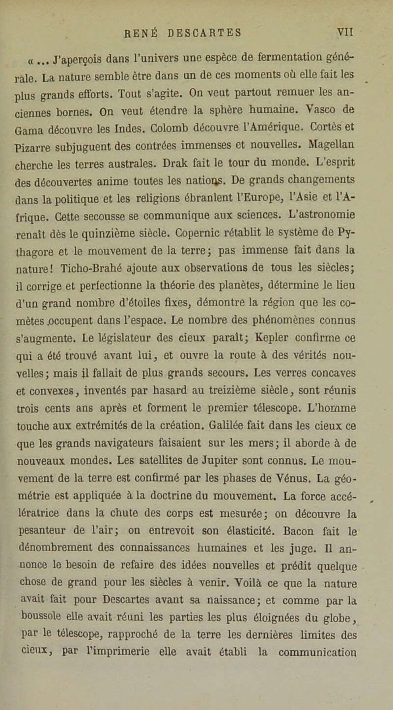 U ... J’aperçois dans l’univers une espèce de fermentation géné- rale. La nature semble être dans un de ces moments où elle fait les plus grands efforts. Tout s’agite. On veut partout remuer les an- ciennes bornes. On veut étendre la sphère humaine. Vasco de Gama découvre les Indes. Colomb découvre l’Amérique. Cortès et Pizarre subjuguent des contrées immenses et nouvelles. Magellan cherche les terres australes. Drak fait le tour du monde. L’esprit des découvertes anime toutes les nations. De grands changements dans la poUtique et les religions ébranlent l’Europe, l’Asie et l’A- frique. Cette secousse se communique aux sciences. L’astronomie renaît dès le quinzième siècle. Copernic rétabht le système de Py- thagore et le mouvement de la terre; pas immense fait dans la nature! Ticho-Brahé ajoute aux observations de tous les siècles; il corrige et perfectionne la théorie des planètes, détermine Je heu d’un grand nombre d’étoiles fixes, démontre la région que les co- mètes .occupent dans l’espace. Le nombre des phénomènes connus s’augmente. Le législateur des deux paraît; Kepler confirme ce qui a été trouvé avant lui, et ouvre la route à des vérités nou- velles; mais il fallait de plus grands secours. Les verres concaves et convexes, inventés par hasard au treizième siècle, sont réunis trois cents ans après et forment le premier télescope. L’homme touche aux extrémités de la création. Galilée fait dans les deux ce que les grands navigateurs faisaient sur les mers; il ahorde à de nouveaux mondes. Les satellites de Jupiter sont connus. Le mou- vement de la terre est confirmé par les phases de Vénus. La géo- métrie est appliquée à la doctrine du mouvement. La force accé- lératrice dans la chute des corps est mesurée; on découvre la pesanteur de l’air; on entrevoit son élasticité. Bacon fait le dénombrement des connaissances humaines et les juge. Il an- nonce le besoin de refaire des idées nouvelles et prédit quelque chose de grand pour les siècles à venir. Voilà ce que la nature avait fait pour Descartes avant sa naissance; et comme par la boussole elle avait réuni les parties les plus éloignées du globe, par le télescope, rapproché de la terre les dernières limites des cieux, par l’imprimerie elle avait établi la communication