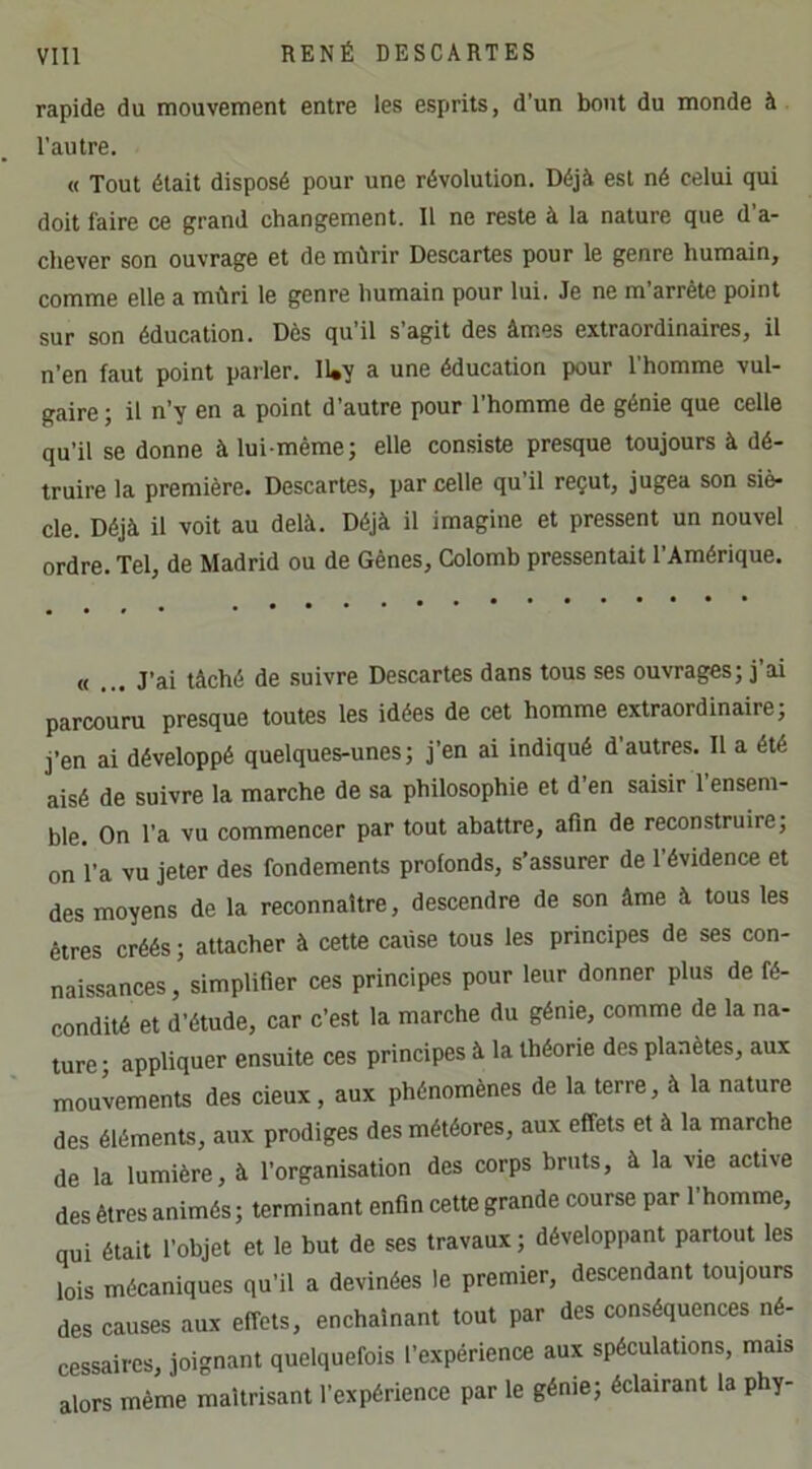 rapide du mouvement entre les esprits, d’un bout du monde à l'autre. M Tout était disposé pour une révolution. Déjà est né celui qui doit faire ce grand changement. Il ne reste à la nature que d’a- chever son ouvrage et de mûrir Descartes pour le genre humain, comme elle a mûri le genre humain pour lui. Je ne m’arrête point sur son éducation. Dès qu’il s’agit des âmes extraordinaires, il n’en faut point parler. IWy a une éducation pour l’homme vul- gaire; il n’y en a point d’autre pour l’homme de génie que celle qu’il se donne à lui-même; elle consiste presque toujours à dé- truire la première. Descartes, par celle qu’il reçut, jugea son siè- cle. Déjà il voit au delà. Déjà il imagine et pressent un nouvel ordre. Tel, de Madrid ou de Gènes, Colomb pressentait l’Amérique. « ... J’ai tâché de suivre Descartes dans tous ses ouvrages; j’ai parcouru presque toutes les idées de cet homme extraordinaire; j’en ai développé quelques-unes; j’en ai indiqué d’autres. Il a été aisé de suivre la marche de sa philosophie et d’en saisir l’ensem- ble. On l’a vu commencer par tout abattre, afin de reconstruire; on l’a vu jeter des fondements profonds, s’assurer de l’évidence et des moyens de la reconnaître, descendre de son âme à tous les êtres créés ; attacher à cette cause tous les principes de ses con- naissances , simplifier ces principes pour leur donner plus de fé- condité et d’étude, car c’est la marche du génie, comme de la na- ture; appliquer ensuite ces principes à la théorie des planètes, aux mouvements des deux, aux phénomènes de la terre, à la nature des éléments, aux prodiges des météores, aux effets et à la marche de la lumière, à l’organisation des corps bruts, à la vie active des êtres animés; terminant enfin cette grande course par l’homme, qui était l’objet et le but de ses travaux ; développant partout les lois mécaniques qu’il a devinées le premier, descendant toujours des causes aux effets, enchaînant tout par des conséquences né- cessaires, joignant quelquefois l’expérience aux spéculations, mais alors même maîtrisant l’expérience par le génie; éclairant la phy-