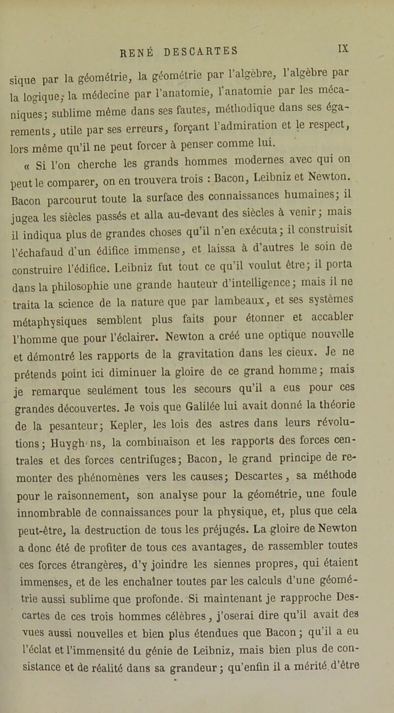 sique par la géométrie, la géométrie par l’algèbre, l’algèbre par la logique; la médecine par l’anatomie, l’anatomie par les méca- niques; sublime même dans ses fautes, méthodique dans ses éga- rements, utile par ses erreurs, forçant l’admiration et le respect, lors même qu’il ne peut forcer à penser comme lui. « Si l’on cherche les grands hommes modernes avec qui on peut le comparer, on en trouvera trois : Bacon, Leibniz et Newton. Bacon parcourut toute la surface des connaissances humaines; il jugea les siècles passés et alla au-devant des siècles à venir ; mais il indiqua plus de grandes choses qu’il n’en exécuta; il construisit l’échafaud d’un édifice immense, et laissa à d’autres le soin de construire l’édifice. Leibniz fut tout ce qu’il voulut être; il porta dans la philosophie une grande hauteuï d’intelligence; mais il ne traita la science de la nature que par lambeaux, et ses systèmes métaphysiques semblent plus faits pour étonner et accabler l’homme que pour l’éclairer. Newton a créé une optique nouvelle et démontré les rapports de la gravitation dans les deux. Je ne prétends point ici diminuer la gloire de ce grand homme ; mais je remarque seulément tous les secours qu il a eus pour ces grandes découvertes. Je vois que Galilée lui avait donné la théorie de la pesanteur; Kepler, les lois des astres dans leurs révolu- tions; Huygh ns, la combinaison et les rapports des forces cen- trales et des forces centrifuges; Bacon, le grand principe de re- monter des phénomènes vers les causes; Descartes, sa méthode pour le raisonnement, son analyse pour la géométrie, une foule innombrable de connaissances pour la physique, et, plus que cela peut-être, la destruction de tous les préjugés. La gloire de Newton a donc été de profiter de tous ces avantages, de rassembler toutes ces forces étrangères, d’y joindre les siennes propres, qui étaient immenses, et de les enchaîner toutes par les calculs d’une géomé- trie aussi sublime que profonde. Si maintenant je rapproche Des- cartes de ces trois hommes célèbres, j’oserai dire qu’il avait des vues aussi nouvelles et bien plus étendues que Bacon ; qu’il a eu l’éclat et l’immensité du génie de Leibniz, mais bien plus de con- sistance et de réalité dans sa grandeur; qu’enfin il a mérité d'être