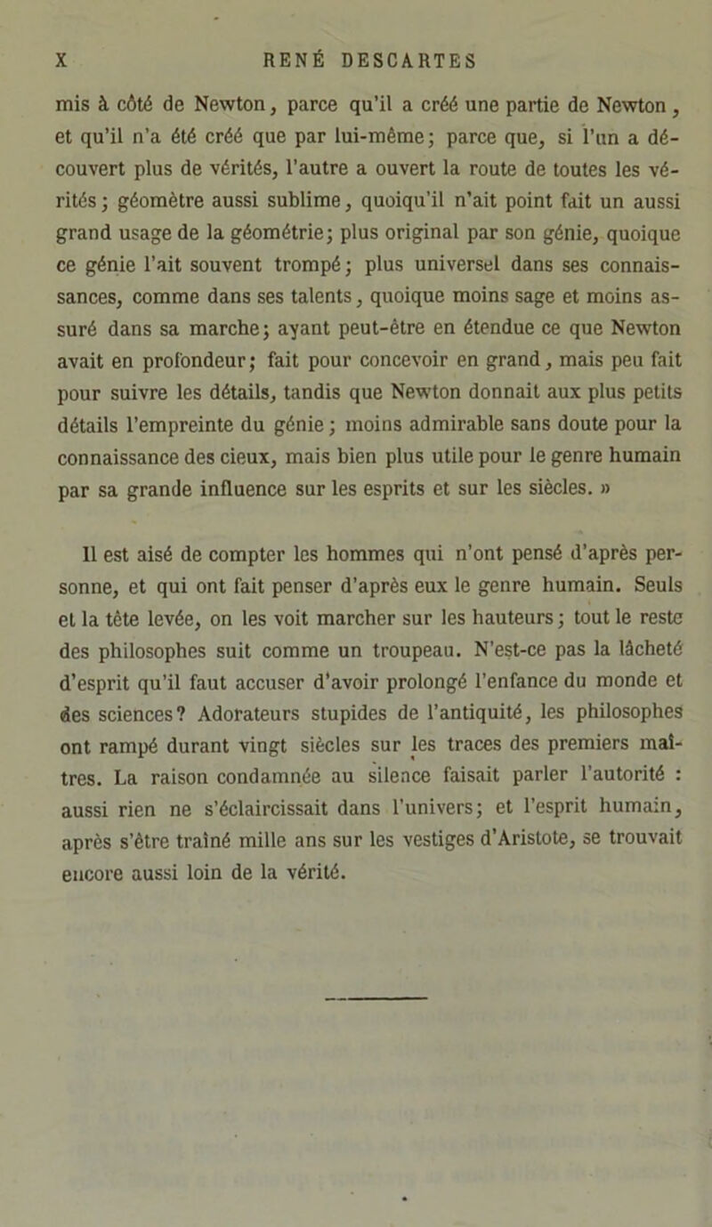 mis à côté de Newton, parce qu’il a créé une partie de Newton , et qu’il n’a été créé que par lui-même; parce que, si l’iin a dé- couvert plus de vérités, l’autre a ouvert la route de toutes les vé- rités ; géomètre aussi sublime, quoiqu’il n’ait point fait un aussi grand usage de la géométrie; plus original par son génie, quoique ce génie l’ait souvent trompé ; plus universel dans ses connais- sances, comme dans ses talents, quoique moins sage et moins as- suré dans sa marche; ayant peut-être en étendue ce que Newton avait en profondeur ; fait pour concevoir en grand, mais peu fait pour suivre les détails, tandis que Newton donnait aux plus petits détails l’empreinte du génie ; moins admirable sans doute pour la connaissance des cieux, mais bien plus utile pour le genre humain par sa grande influence sur les esprits et sur les siècles. » 11 est aisé de compter les hommes qui n’ont pensé d’après per- sonne, et qui ont fait penser d’après eux le genre humain. Seuls et la tête levée, on les voit marcher sur les hauteurs ; tout le reste des philosophes suit comme un troupeau. N’est-ce pas la lâcheté d’esprit qu’il faut accuser d’avoir prolongé l’enfance du monde et des sciences? Adorateurs stupides de l’antiquité, les philosophes ont rampé durant vingt siècles sur les traces des premiers maî- tres. La raison condamnée au silence faisait parler l’autorité : aussi rien ne s’éclaircissait dans l’univers; et l’esprit humain, après s’être traîné mille ans sur les vestiges d’Aristote, se trouvait encore aussi loin de la vérité.