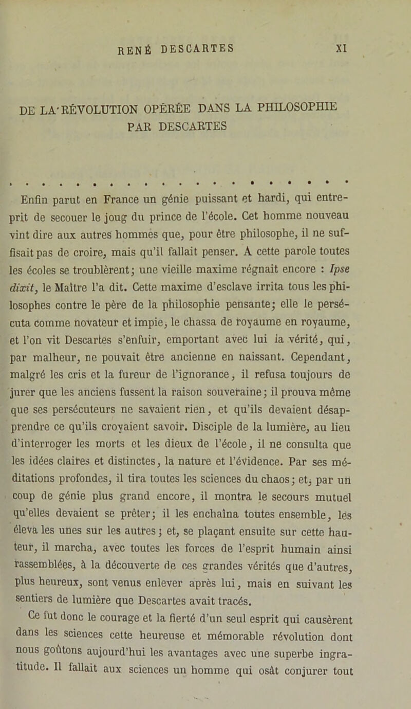 DE LA-RÉVOLUTION OPÉRÉE DANS LA PHILOSOPHIE PAR DESCARTES Enfin parut en France un génie puissant et hardi, qui entre- prit de secouer le joug du prince de l’école. Cet homme nouveau vint dire aux autres hommes que, pour être philosophe, il ne suf- fisait pas de croire, mais qu’il fallait penser. A cette parole toutes les écoles se troublèrent; une vieille maxime régnait encore : Ipse dixit, le Maître l’a dit. Cette maxime d’esclave irrita tous les phi- losophes contre le père de la philosophie pensante; elle le persé- cuta comme novateur et impie, le chassa de royaume en royaume, et l’on vit Descartes s’enfuir, emportant avec lui ia vérité, qui, par malheur, ne pouvait être ancienne en naissant. Cependant, malgré les cris et la fureur de l’ignorance, il refusa toujours de jurer que les anciens fussent la raison souveraine; il prouva même que ses persécuteurs ne savaient rien, et qu’ils devaient désap- prendre ce qu'ils croyaient savoir. Disciple de la lumière, au lieu d'interroger les morts et les dieux de l’école, il ne consulta que les idées claires et distinctes, la nature et l’évidence. Par ses mé- ditations profondes, il tira toutes les sciences du chaos; etj par un coup de génie plus grand encore, il montra le secours mutuel qu’elles devaient se prêter; il les enchaîna toutes ensemble, lès éleva les unes sur les autres ; et, se plaçant ensuite sur cette hau- teur, il marcha, avec toutes les forces de l’esprit humain ainsi rassemblées, à la découverte de ces grandes vérités que d’autres, plus heureux, sont venus enlever après lui, mais en suivant les sentiers de lumière que Descartes avait tracés. Ce lut donc le courage et la fierté d’un seul esprit qui causèrent dans les sciences cette heureuse et mémorable révolution dont nous goûtons aujourd’hui les avantages avec une superbe ingra- titude. Il fallait aux sciences un homme qui osât conjurer tout