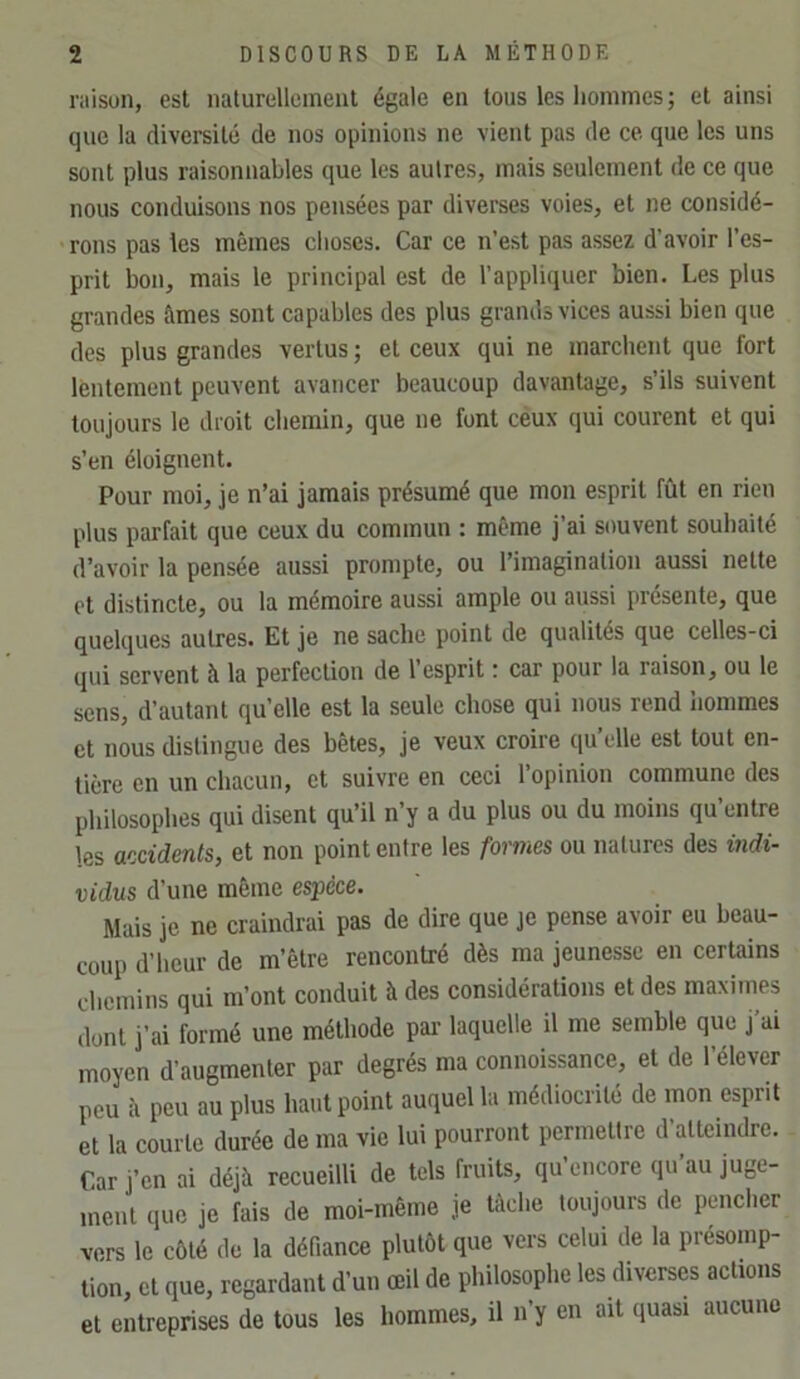 raison, est naturcllcinenl égale en tous les hommes ; et ainsi que la diversité de nos opinions ne vient pas de ce. que les uns sont plus raisonnables que les autres, mais seulement de ce que nous conduisons nos pensées par diverses voies, et ne considé- •rons pas les mêmes choses. Car ce n’est pas assez d’avoir l’es- prit bon, mais le principal est de l’appliquer bien. Les plus grandes âmes sont capables des plus grands vices aussi bien que des plus grandes vertus ; et ceux qui ne marchent que fort lèntement peuvent avancer beaucoup davantage, s’ils suivent toujours le droit chemin, que ne font céux qui courent et qui s’en éloignent. Pour moi, je n’ai jamais présumé que mon esprit fût en rien plus parfait que ceux du commun : même j’ai souvent souhaité d’avoir la pensée aussi prompte, ou l’imagination aussi nette et distincte, ou la mémoire aussi ample ou aussi présente, que quelques autres. Et je ne sache point de qualités que celles-ci qui servent à la perfection de 1 esprit ! car pour la raison, ou le sens, d’autant qu’elle est la seule chose qui nous rend hommes et nous distingue des bêtes, je veux croire qu’elle est tout en- tière en un chacun, et suivre en ceci l’opinion commune des philosophes qui disent qu’il n’y a du plus ou du moins qu’entre les accidents, et non point entre les formes ou natures des indi- vidus d’une même espece. Mais je ne craindrai pas de dire que je pense avoir eu beau- coup d’heur de m’être rencontré dès ma jeunesse en certains chemins qui m’ont conduit à des considérations et des maximes dont j’ai formé une méthode pai- laquelle il me semble que j’ai moyen d’augmenter par degrés ma connoissance, et de l’élever peu à peu au plus haut point auquel la médiocrité de mon esprit et la courte durée de ma vie lui pourront permettre d’atteindre. Car j’en ai déjà recueilli de tels fruits, qu encore qu au juge- ment que je fais de moi-même je tâche toujours de pencher vers le côté de la défiance plutôt que vers celui de la présomp- tion, et que, regardant d’un œil de philosophe les diverses actions et entreprises de tous les hommes, il n’y en ait (juasi aucune