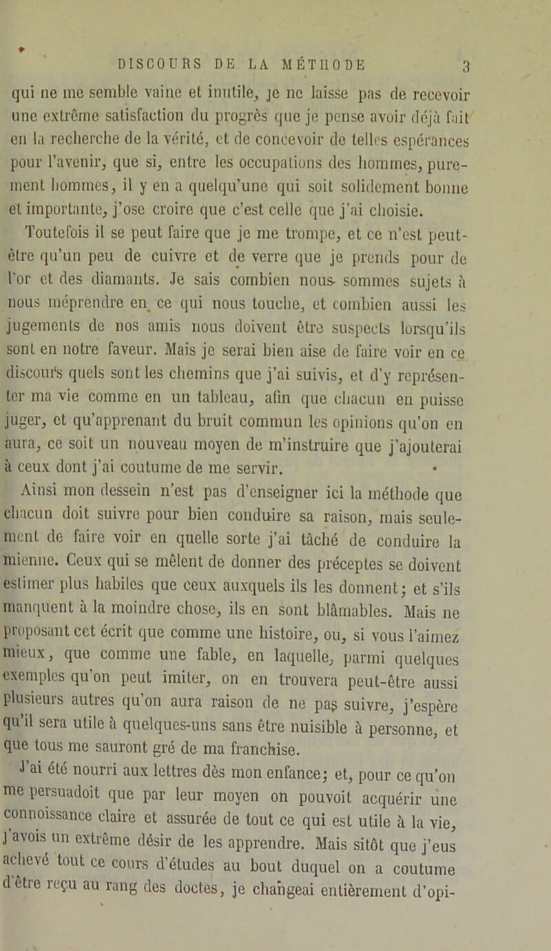 qui ne me semble vaine et inutile, je ne laisse pas de recevoir une extrême satisfaction du progrès que je pense avoir déjà fait en la recherche de la vérité, et de concevoir de telles espérances pour l’avenir, que si, entre les occupations dos hommes, pure- ment hommes, il y en a quelqu’une qui soit solidement bonne et importante, j’ose croire que c’est celle que j’ai choisie. Toutefois il se peut faire que je me trompe, et ce n’est peut- être qu’un peu de cuivre et de verre que je prends pour de l’or et des diamants. Je sais combien nous- sommes sujets à nous méprendre en ce qui nous touche, et combien aussi les jugements de nos amis nous doivent être suspects lorsqu’ils sont en notre faveur. Mais je serai bien aise de faire voir en ce discours quels sont les chemins que j’ai suivis, et d'y représen- ter ma vie comme en un tableau, afin que chacun en puisse juger, et qu’apprenant du bruit commun les opinions qu’on en aura, ce soit un nouveau moyen de m’instruire que j’ajouterai à ceux dont j’ai coutume de me servir. Ainsi mon dessein n’est pas d’enseigner ici la méthode que chacun doit suivre pour bien conduire sa raison, mais seule- ment de faire voir en quelle sorte j’ai tâché de conduire la mienne. Ceux qui se mêlent de donner des préceptes se doivent estimer plus habiles que ceux auxquels ils les donnent; et s’ils manquent à la moindre chose, ils en sont blâmables. Mais ne liroposantcet écrit que comme une histoire, ou, si vous l’aimez mieux, que comme une fable, en laquelle, parmi quelques exemples qu’on peut imiter, on en trouvera peut-être aussi plusieurs autres qu’on aura raison de ne pag suivre, j’espère qu’il sera utile â quelques-uns sans être nuisible à personne, et que tous me sauront gré de ma franchise. J’ai été nourri aux lettres dès mon enfance; et, pour ce qu’on me persuadoit que par leur moyen on pouvoit acquérir une connoissance claire et assurée de tout ce qui est utile à la vie, J avois un extrême désir de les apprendre. Mais sitôt que j’eus achevé tout ce cours d’études au bout duquel on a coutume dêtre reçu au rang des doctes, je changeai entièrement d’opi-