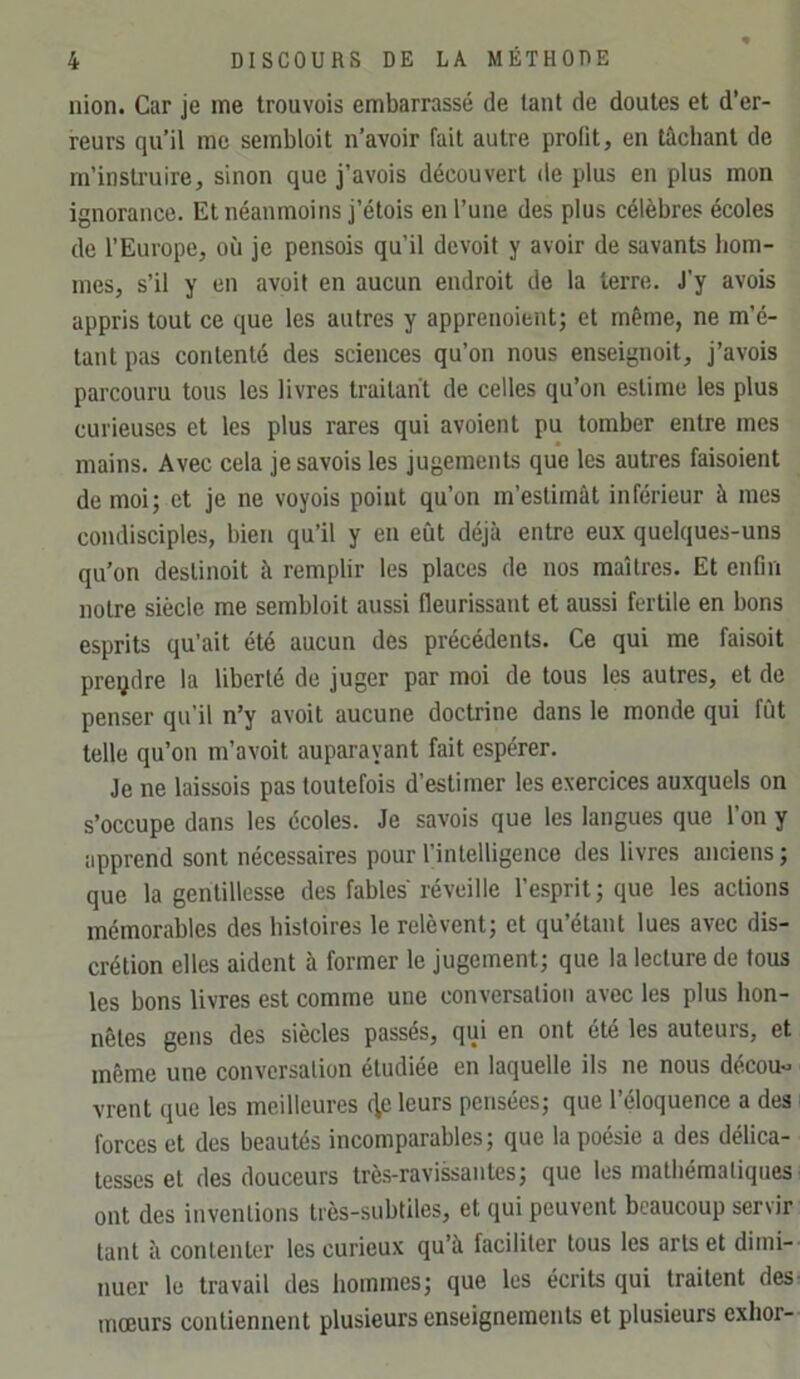 nion. Car je me trouvois embarrassé de tant de doutes et d’er- reurs qu’il me sembloit n’avoir fait autre profit, en tâchant de m’instruire, sinon que j’avois découvert de plus en plus mon ignorance. Et néanmoins j’étois en l’une des plus célèbres écoles de l’Europe, où je pensois qu’il dcvoit y avoir de savants hom- mes, s’il y en avoit en aucun endroit de la terre. J’y avois appris tout ce que les autres y apprenoient; et même, ne m’é- tant pas contenté des sciences qu’on nous enseignoit, j’avois parcouru tous les livres traitant de celles qu’on estime les plus curieuses et les plus rares qui avoient pu tomber entre mes mains. Avec cela jesavois les jugements que les autres faisoient de moi; et je ne voyois point qu’on m’estimât inférieur à mes condisciples, bien qu’il y en eût déjà entre eux quelques-uns qu’on deslinoit à remplir les places de nos maîtres. Et enfin notre siècle me sembloit aussi fleurissant et aussi fertile en bons esprits qu’ait été aucun des précédents. Ce qui me faisait prendre la liberté de juger par moi de tous les autres, et de penser qu’il n’y avoit aucune doctrine dans le monde qui fût telle qu’on m’avoit auparavant fait espérer. Je ne laissais pas toutefois d’estimer les exercices auxquels on s’occupe dans les écoles. Je savais que les langues que l’on y apprend sont nécessaires pour l’intelligence des livres anciens ; que la gentillesse des fables réveille l’esprit ; que les actions mémorables des histoires le relèvent; et qu’étant lues avec dis- crétion elles aident à former le jugement; que la lecture de tous les bons livres est comme une conversation avec les plus hon- nêtes gens des siècles passés, qui en ont été les auteurs, et même une conversation étudiée en laquelle ils ne nous décou« vrent que les meilleures {^e leurs pensées; que l’éloquence a des forces et des beautés incomparables; que la poésie a des délica- tesses et des douceurs très-ravissantes; que les mathématiques ont des inventions très-subtiles, et qui peuvent beaucoup servir tant à contenter les curieux qu’à faciliter tous les arts et dimi- nuer le travail des hommes; que les écrits qui traitent des mœurs contiennent plusieurs enseignements et plusieurs exhor-