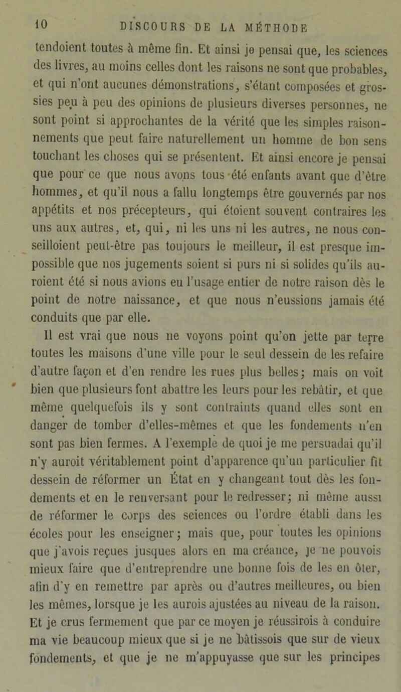 lendoient toutes à même fin. Et ainsi je pensai que, les sciences des livres, au moins celles dont les raisons ne sont que probable.s, et qui n’ont aucunes démonstrations, s’étant composées et gros- sies peu à peu des opinions de plusieurs diverses personnes, ne sont point si approchantes de la vérité que les simples raison- nements que peut faire naturellement un homme de bon sens touchant les choses qui se présentent. Et ainsi encore je pensai que pour ce que nous avons tous 'été enfants avant que d’ètre hommes, et qu’il nous a fallu longtemps être gouvernés par nos appétits et nos précepteurs, qui étoient souvent contraires les uns aux autres, et, qui, ni les uns ni les autres, ne nous con- seilloient peut-être pas toujours le meilleur, il est presque im- possible que nos jugements soient si purs ni si solides qu’ils au- roient été si nous avions eu l’usage entier de notre raison dès le point de notre naissance, et que nous n’eussions jamais été conduits que par elle. 11 est vrai que nous ne voyons point qu’on jette par terre toutes les maisons d’une ville i>üur le seul dessein de les refaire d’autre façon et d’en rendre les rues plus belles; mais on voit bien que plusieurs font abattre les leurs pour les rebâtir, et que même quelquefois ils y sont conlraints quand elles sont en danger de tomber d’elles-mêmes et que les fondements n'en sont pas bien fermes. A l’exemple de quoi je me persuadai qu’il n’y auroit véritablement point d’apparence qu’un particulier fit dessein de réformer un État en y cbangeanl tout dès les fon- dements et en le renversant pour le redresser; ni môme aussi de réformer le corps des sciences ou l’ordre établi dans les écoles pour les enseigner; mais que, pour toutes les opinions que j'avois reçues jusques alors en mu créance, je ne pouvois mieux faire que d’entreprendre une bonne fois de les eu ôter, afin d'y en remettre par après ou d’autres meilleures, ou bien les mêmes, lorsque je les aurois ajustées au niveau de la raison. Et je crus fermement que parce moyen je réussirois à conduire ma vie beaucoup mieux que si je ne bâtissois que sur de vieux fondements, et que je ne m’appuyasse que sur les principes