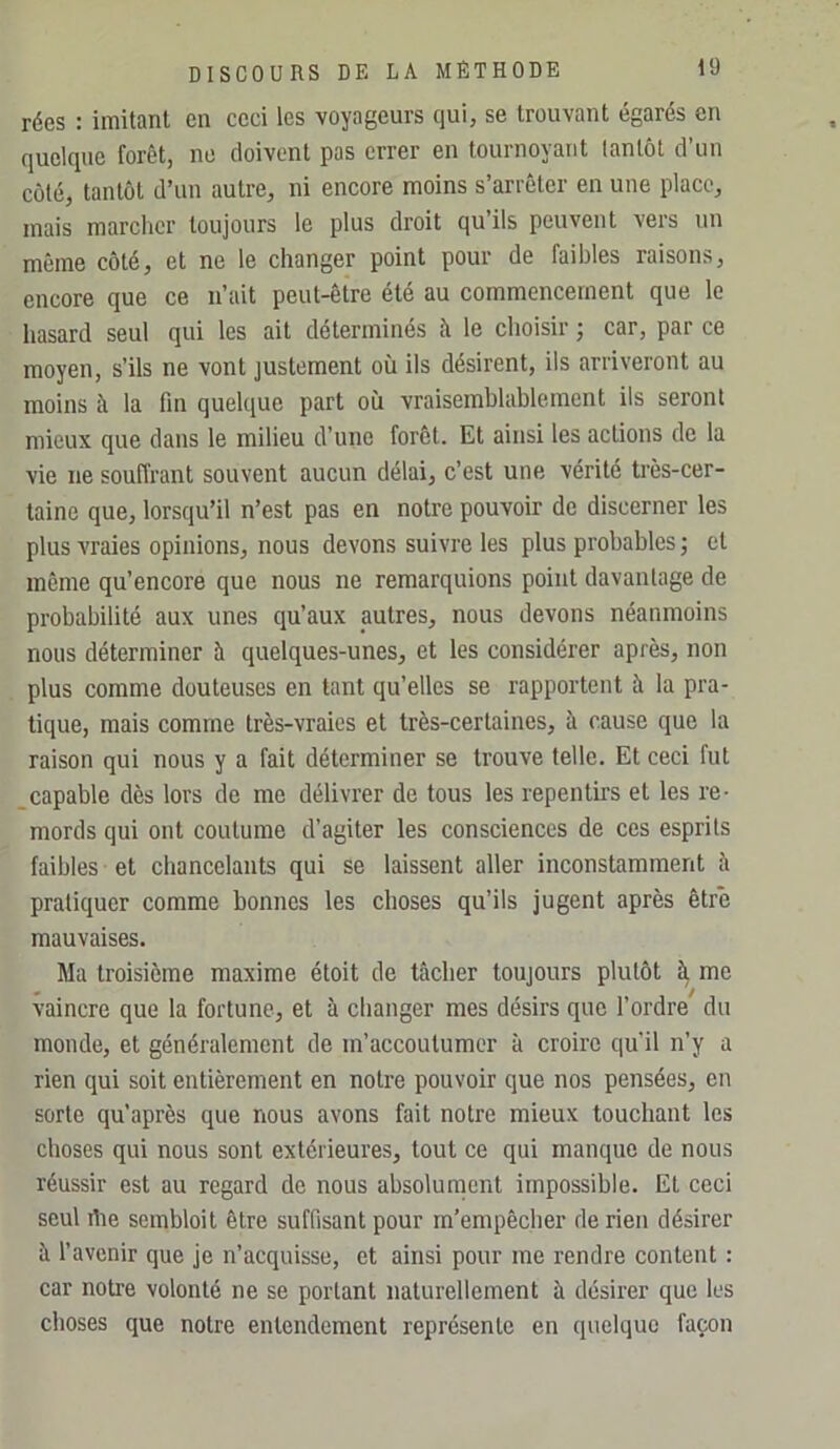 rées : imitant en ceci les voyageurs qui, se trouvant égarés en quelque forêt, ne doivent pas errer en tournoyant tantôt d’un côté, tantôt d’un autre, ni encore moins s’arrêter en une place, mais marcher toujours le plus droit qu’ils peuvent vers un même eôté, et ne le changer point pour de faibles raisons, encore que ce n’ait peut-être été au commencement que le hasard seul qui les ait déterminés à le choisir ; car, par ce moyen, s’ils ne vont justement où ils désirent, ils arriveront au moins à la fm quelque part où vraisemblablement ils seront mieux que dans le milieu d’une forêt. Et ainsi les actions de la vie ne souffrant souvent aucun délai, c’est une vérité ti’ès-cer- taine que, lorsqu’il n’est pas en notre pouvoir de discerner les plus vraies opinions, nous devons suivre les plus probables ; et même qu’encore que nous ne remarquions point davantage de probabilité aux unes qu’aux autres, nous devons néanmoins nous déterminer à quelques-unes, et les considérer après, non plus comme douteuses en tant qu’elles se rapportent à la pra- tique, mais comme très-vraies et très-certaines, à cause que la raison qui nous y a fait déterminer se trouve telle. Et ceci fut _capable dès lors de me délivrer de tous les repentirs et les re- mords qui ont coutume d’agiter les consciences de ces esprits faibles et chancelants qui se laissent aller inconstamment à pratiquer comme bonnes les choses qu’ils jugent après être mauvaises. Ma troisième maxime étoit de tâcher toujours plutôt ^ me vaincre que la fortune, et à changer mes désirs que l’ordre du monde, et généralement de m’accoutumer à croire qu’il n’y a rien qui soit entièrement en notre pouvoir que nos pensées, en sorte qu’après que nous avons fait notre mieux touchant les choses qui nous sont extérieures, tout ce qui manque de nous réussir est au regard de nous absolument impossible. El ceci seul rtie sembloit être suffisant pour m'empêcher de rien désirer à l’avenir que je n’acquisse, et ainsi pour me rendre content : car notre volonté ne se portant naturellement à désirer que les choses que notre entendement représente en quelque façon