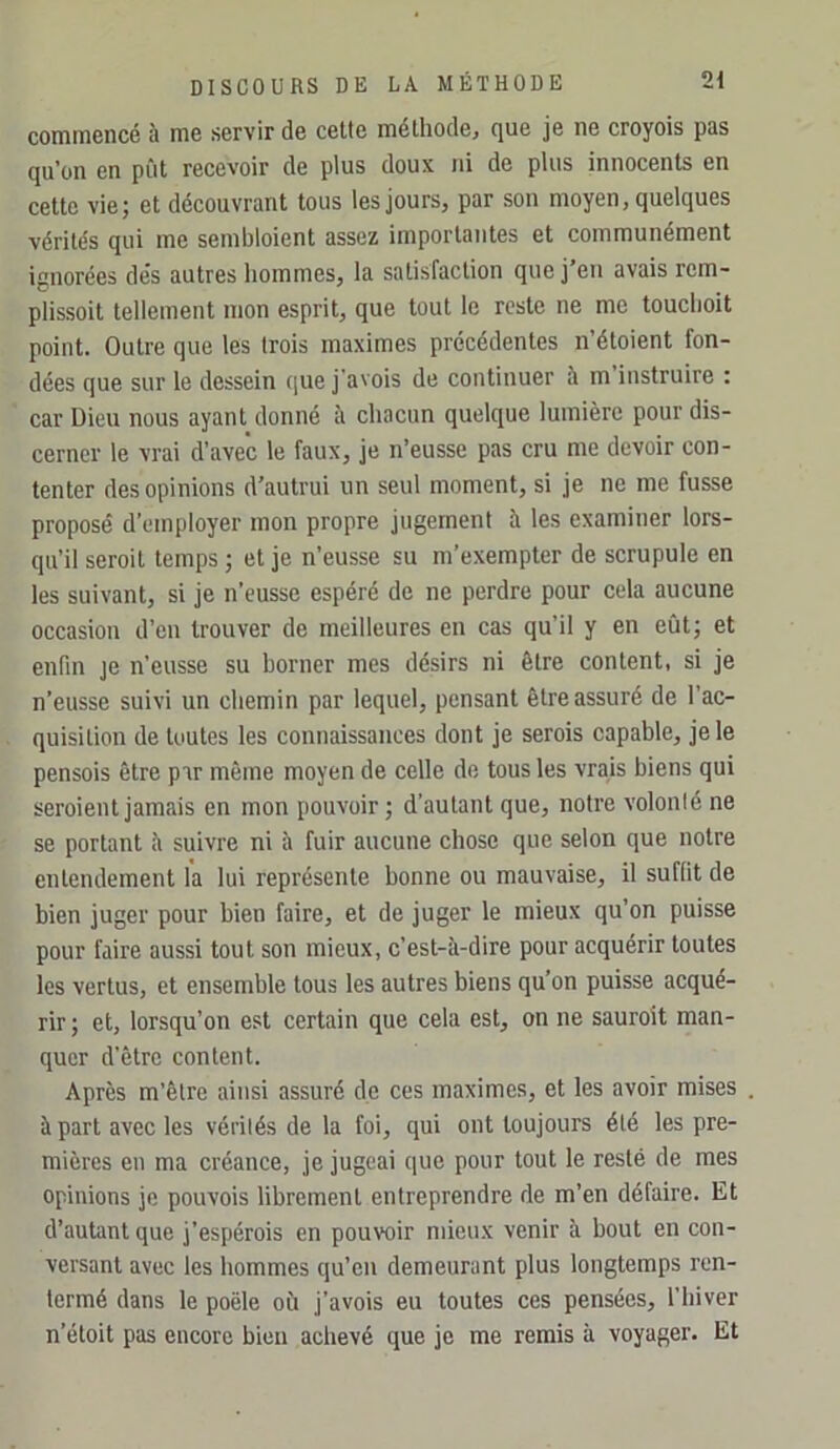 commencé à me servir de cette méthode, que je ne croyois pas qu’on en pût recevoir de plus doux ni de plus innocents en cette vie; et découvrant tous les jours, par son moyen, quelques vérités qui me sembloient assez importantes et communément ignorées de's autres hommes, la satisfaction que j’en avais rem- plissoit tellement mon esprit, que tout le reste ne me touchoit point. Outre que les trois maximes précédentes n’étoient fon- dées que sur le dessein que j'avois de continuer à m instruire : car Dieu nous ayant donné îi chacun quelque lumière pour dis- cerner le vrai d’avec le faux, je n’eusse pas cru me devoir con- tenter des opinions d’autrui un seul moment, si je ne me fusse proposé d’employer mon propre jugement à les examiner lors- qu’il seroit temps ; et je n’eusse su m’exempter de scrupule en les suivant, si je n’eusse espéré de ne perdre pour cela aucune occasion d’en trouver de meilleures en cas qu’il y en eût; et enfin je n’eusse su borner mes désirs ni être content, si je n’eusse suivi un chemin par lequel, pensant être assuré de l’ac- quisition de toutes les connaissances dont je serois capable, je le pensois être par même moyen de celle de tous les vrais biens qui seroient jamais en mon pouvoir; d’autant que, notre volonté ne se portant îi suivre ni à fuir aucune chose que selon que notre entendement la lui représente bonne ou mauvaise, il suffit de bien juger pour bien faire, et de juger le mieux qu’on puisse pour faire aussi tout son mieux, c’est-à-dire pour acquérir toutes les vertus, et ensemble tous les autres biens qu’on puisse acqué- rir ; et, lorsqu’on est certain que cela est, on ne sauroit man- quer d’être content. Après m’être ainsi assuré de ces maximes, et les avoir mises . à part avec les vérités de la foi, qui ont toujours été les pre- mières en ma créance, je jugeai que pour tout le resté de mes opinions je pouvois librement entreprendre de m’en défaire. Et d’autant que j’espérois en pouvoir mieux venir à bout en con- versant avec les hommes qu’en demeurant plus longtemps ren- fermé dans le poêle où j’avois eu toutes ces pensées, l’hiver n’étoit pas encore bien achevé que je me remis à voyager. Et