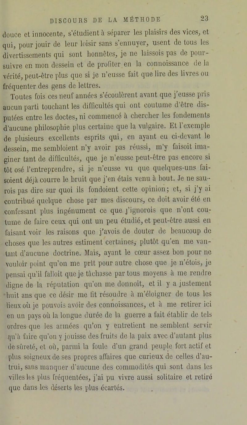 douce et innocente, s’étudient à séparer les plaisirs des vices, et qui, pour jouir de leur loisir sans s’ennuyer, usent de tous les divertissements qui sont honnêtes, je ne laissois pas de pour- suivre en mon dessein et de profiler en la connoissance de la vérité, peut-être plus que si je n’eusse fait que lire des livres ou fréquenter des gens de lettres. Toutes fois ces neuf années s’écoulèrent avant que j’eusse pris aucun parti touchant les difficultés qui ont coutume d être dis- putées entre les doctes, ni commencé à cliercher les fondements d’aucune philosophie plus certaine que la vulgaire. Et l’exemple de plusieurs excellents esprits qui, en ayant eu ci-devant le dessein, me sembloient n’y avoir pas réussi, m y faisoit ima- giner tant de difficultés, que je n’eusse peut-être pas encore si tôt osé l’entreprendre, si je n’eusse vu que quelques-uns fai- soient déjà courre le bruit que j’en étais venu à bout. Je ne sau - rois pas dire sur quoi ils fondoient cette opinion ; et, si j’y ai contribué quelque chose par mes discours, ce doit avoir été en confessant plus ingénument ce que j’ignorois que n’ont cou- tume de faire ceux qui ont un peu étudié, et peut-être aussi en faisant voir les raisons que j’avois de douter de beaucoup de choses que les autres estiment certaines, plutôt qu’en me van- tant d’aucune doctrine. Mais, ayant le cœur assez bon pour ne vouloir point qu’on me prit pour autre chose que je n’étois, je pensai qu’il falloit que je tâchasse par tous moyens à me rendre digne de la réputation qu’on me donnoit, et il y a justement ■huit ans que ce désir me lit résoudre à m’éloigner de tous les lieux où je pouvois avoir des connoissances, et à me retirer ici en un pays où la longue durée de la guerre a fait établir de tels ordres que les armées qu’on y entretient ne semblent servir qu’à faire qu’on y jouisse des fruits de la paix avec d’autant plus de sûreté, et où, parmi la foule d’un grand peuple fort actif et plus soigneux de ses propres affaires que curieux de celles d’au- trui, sans manquer d’aucune des commodités qui sont dans les villes les plus fréquentées, j’ai pu vivre aussi solitaire et retiré que dans les déserts les plus écartés.