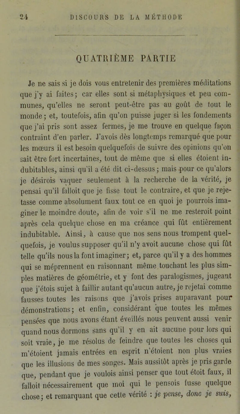 QUATRIÈME PARTIE Je ne sais si je dois vous entretenir des premières méditations que j’y ai faites ; car elles sont si métaphysiques et peu com- munes, qu’elles ne seront peut-être pas au goût de tout le monde ; et, toutefois, afin qu’on puisse juger si les fondements que j’ai pris sont assez fermes, je me trouve en quelque façon contraint d’en parler. J’avois dès longtemps remarqué que pour les mœurs il est besoin quelquefois de suivre des opinions qu’on sait être fort incertaines, tout de même que si elles étoient in- dubitables, ainsi qu’il a été dit ci-dessus ; mais pour ce qu’alors je désirois vaquer seulement à la recherche de la vérité, je pensai qu’il falloit que je fisse tout le contraire, et que je reje- tasse comme absolument faux tout ce en quoi je pourrois ima- giner le moindre doute, afin de voir s’il ne me resteroit point après cela quelque chose en ma créance qui fût entièrement indubitable. Ainsi, à cause que nos sens nous trompent quel- quefois, je voulus supposer qu’il n’y avoit aucune chose qui fût telle qu’ils nous la font imaginer; et, parce qu’il y a des hommes qui se méprennent en raisonnant même touchant les plus sim- ples matières de géométrie, et y font des paralogismes, jugeant que j’étois sujet à faillir autant qu’aucun autre, je rejetai comme fausses toutes les raisons que j’avois prises auparavant pour démonstrations; et enfin, considérant que toutes les mêmes pensées que nous avons étant éveillés nous peuvent aussi venir quand nous dormons sans qu’il y en ait aucune pour lors qui soit vraie, je me résolus de feindre que toutes les choses qui m’étoient jamais entrées en esprit n’étoient non plus vraies que les illusions de mes songes. Mais aussitôt après je pris garde que, pendant que je voulais ainsi penser que tout était faux, il failoil nécessairement que moi qui le pensais fusse quelque chose ; et remarquant que cette vérité : je pense, donc je suis,