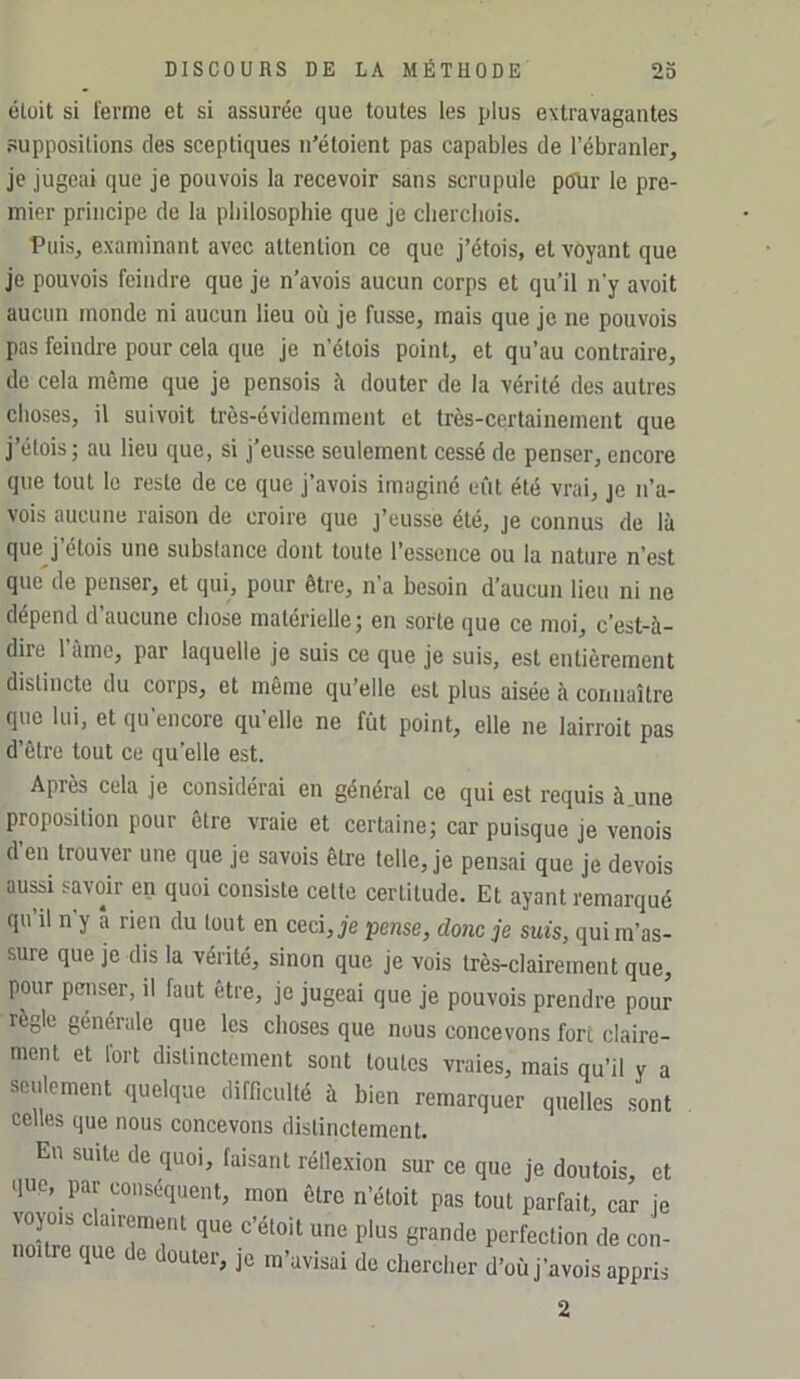 élüit si terme et si assurée que toutes les plus extravagantes suppositions des sceptiques n’étoient pas capables de l’ébranler, je jugeai que je pouvois la recevoir sans scrupule piRir le pre- mier principe de la pbilosophie que je cliercliois. ■Puis, examinant avec attention ce que j’étois, et voyant que je pouvois feindre que je n’avois aucun corps et qu’il n’y avoit aucun monde ni aucun lieu où je fusse, mais que je ne pouvois pas feindre pour cela que je n’étols point, et qu’au contraire, de cela même que je pensois à douter de la vérité des autres choses, il suivoit très-évidemment et très-certainement que j’étois 5 au lieu que, si j’eusse seulement cessé de penser, encore que tout le reste de ce que j’avois imaginé eût été vrai, je n’a- vois aucune raison de croire que j’eusse été, je connus de là que j’étois une substance dont toute l’essence ou la nature n’est que de penser, et qui, pour être, n’a besoin d’aucun lieu ni ne dépend d’aucune chose matérielle; en sorte que ce moi, c’est-à- dire 1 ame, par laquelle je suis ce que je suis, est entièrement distincte du corps, et même qu’elle est plus aisée à connaître que lui, et qu’encore qu’elle ne fût point, elle ne lairroit pas d’être tout ce qu’elle est. Après cela je considérai en général ce qui est requis à.une proposition pour être vraie et certaine; car puisque je venois d’en trouver une que je savois être telle, je pensai que je devois ausd savoir en quoi consiste cette certitude. Et ayant remarqué qu’il n’y â rien du tout en ceci, je pense, donc je suis, qui m’as- sure que je dis la vérité, sinon que je vois très-clairement que, pour penser, il faut être, je jugeai que je pouvois prendre pour règle générale que les choses que nous concevons fort claire- ment et fort distinctement sont toutes vraies, mais qu’il y a seulement quelque difficulté à bien remarquer quelles sont celles que nous concevons distinctement. En suite de quoi, faisant rélle.xion sur ce que je doutois, et que, par conséquent, mon être n’étoit pas tout parfait, car je voyais clairement que c’étoit une plus grande perfection de con- que de douter, je m’avisai de chercher d’oû j’avois appris 2