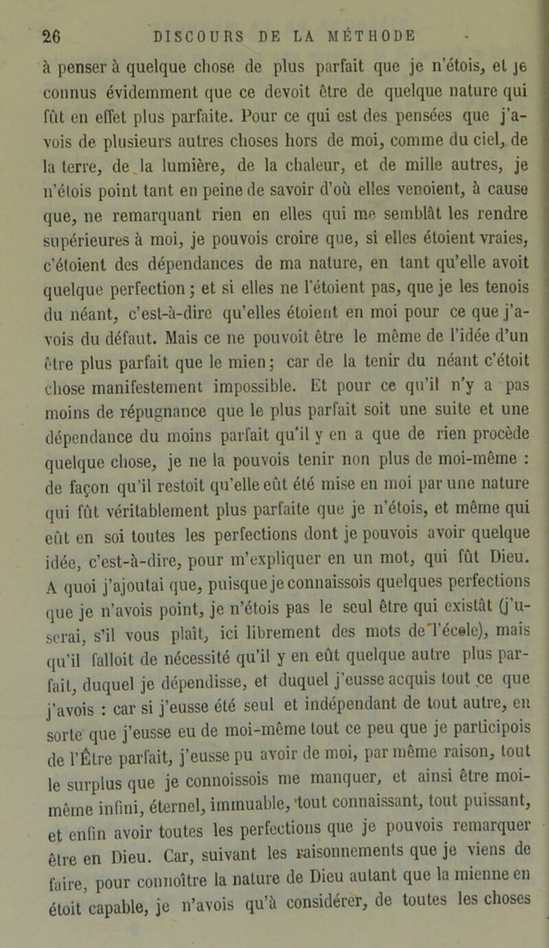 à penser à quelque chose de plus parfait que je n’étois, et je connus évidemment que ce devoit être de quelque nature qui lut en effet plus parfaite. Pour ce qui est des pensées que j’a- vois de plusieurs autres choses hors de moi, comme du ciel, de la terre, de la lumière, de la chaleur, et de mille autres, je u’élois point tant en peine de savoir d’où elles venoient, à cause que, ne remarquant rien en elles qui m.p. semblât les rendre supérieures à moi, je pouvois croire que, si elles étoient vraies, c’éloient des dépendances de ma nature, en tant qu’elle avoit quelque perfection ; et si elles ne l’étoient pas, que je les tenois du néant, c’est-à-dire qu’elles étoient en moi pour ce que j’a- vois du défaut. Mais ce ne pouvoit être le môme de l’idée d’un être plus parfait que le mien ; car de la tenir du néant c’étoit chose manifestement impossible. Et pour ce qu’il n’y a pas moins de répugnance que le plus parfait soit une suite et une dépendance du moins parfait qu’il y en a que de rien procède quelque chose, je ne la pouvois tenir non plus de moi-même : de façon qu’il resloit qu’elle eût été mise en moi par une nature qui fût véritablement plus parfaite que je n’étois, et même qui eût en soi toutes les perfections dont je pouvois avoir quelque idée, c’est-à-dire, pour m’expliquer en un mot, qui fût Dieu. A quoi j’ajoutai que, puisque je connaissois quelques perfections (juc je n’avois point, je n’étois pas le seul être qui existât (j’u- serai, s’il vous plaît, ici librement des mots deTécele), mais (ju’il' falloit de nécessité qu’il y en eût quelque autre plus par- fait, duquel je dépendisse, et duquel j’eusse acquis tout ce que j’avois : car si j’eusse été seul et indépendant de tout autre, en sorte que j’eusse eu de moi-même tout ce peu que je participois de l’Être parfait, j’eusse pu avoir de moi, par même raison, tout le surplus que je connoissois me manquer, et ainsi être moi- même infini, éternel, immuable, -tout connaissant, tout puissant, et enfin avoir toutes les perfections que je pouvois remarquer être en Dieu. Car, suivant les raisonnements que je viens de faire, pour connoître la nature de Dieu autant que 1a mienne en éloit capable, je n’avois qu’à considérer, de toutes les choses