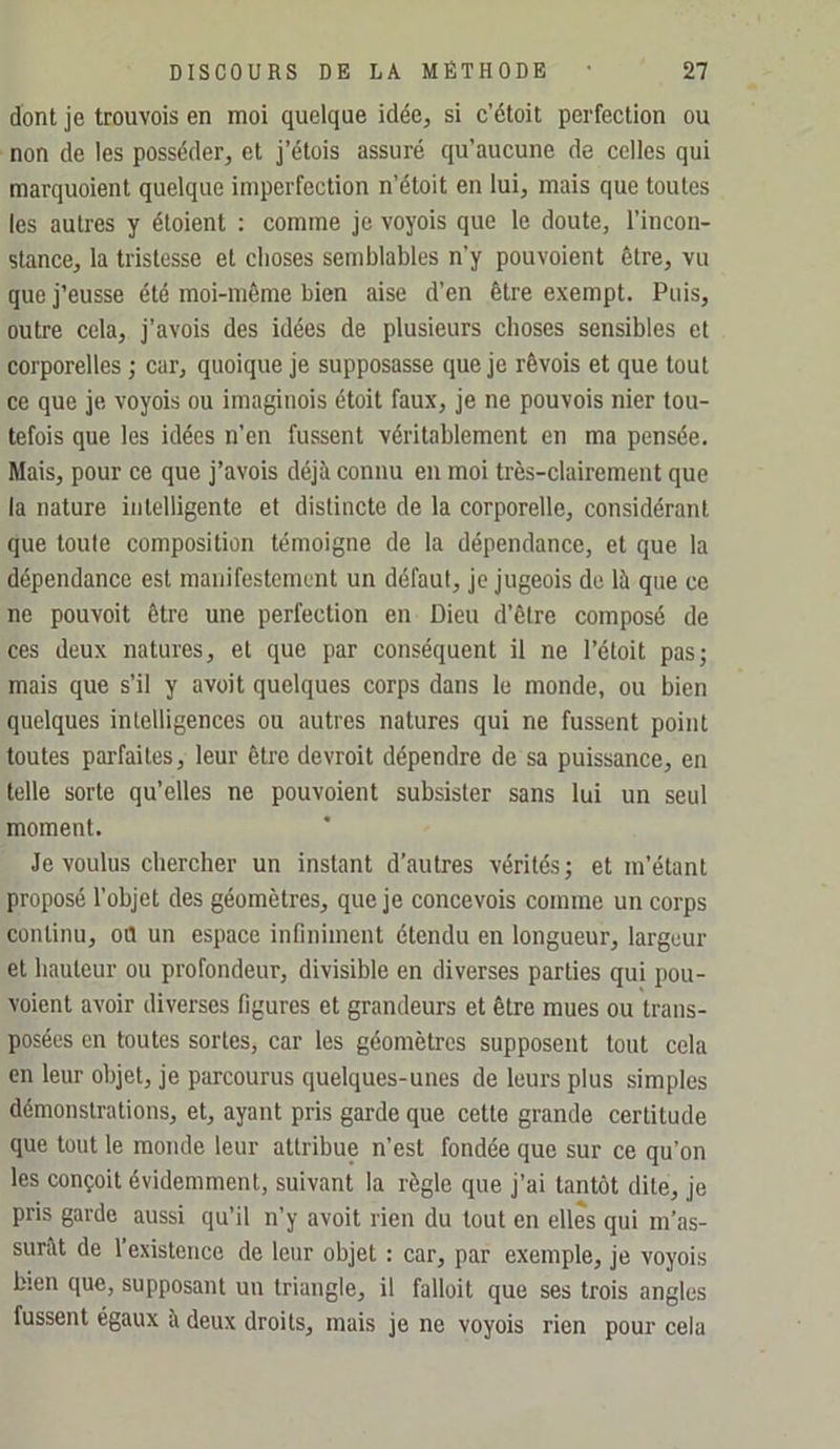 dont je trouvois en moi quelque idée, si c’étoit perfection ou non de les posséder, et j’étois assuré qu’aucune de celles qui marquoient quelque imperfection n’étoit en lui, mais que toutes les autres y éloient : comme je voyois que le doute, l’incon- stance, la tristesse et choses semblables n’y pouvoient être, vu que j’eusse été moi-même bien aise d’en être exempt. Puis, outre cela, j’avois des idées de plusieurs choses sensibles et corporelles ; car, quoique je supposasse que je rêvois et que tout ce que je voyois ou imaginois étoit faux, je ne pouvois nier tou- tefois que les idées n’en fussent véritablement en ma pensée. Mais, pour ce que j’avois déjà connu en moi très-clairement que la nature intelligente et distincte de la corporelle, considérant que toute composition témoigne de la dépendance, et que la dépendance est manifestement un défaut, je jugeois de là que ce ne pouvoit être une perfection en Dieu d’être composé de ces deux natures, et que par conséquent il ne l’étoit pas; mais que s’il y avoit quelques corps dans le monde, ou bien quelques intelligences ou autres natures qui ne fussent point toutes parfaites, leur être devroit dépendre de sa puissance, en telle sorte qu’elles ne pouvoient subsister sans lui un seul moment. Je voulus chercher un instant d’autres vérités; et m’étant proposé l’objet des géomètres, que je concevois comme un corps continu, oû un espace infiniment étendu en longueur, largeur et hauteur ou profondeur, divisible en diverses parties qui pou- voient avoir diverses figures et grandeurs et être mues ou trans- posées en toutes sortes, car les géomètres supposent tout cela en leur objet, je parcourus quelques-unes de leurs plus simples démonstrations, et, ayant pris garde que cette grande certitude que tout le monde leur attribue n’est fondée que sur ce qu’on les conçoit évidemment, suivant la règle que j’ai tantôt dite, je pris garde aussi qu’il n’y avoit rien du tout en elles qui m’as- surât de l’existence de leur objet : car, par exemple, je voyois bien que, supposant un triangle, il falloit que ses trois angles fussent égaux à deux droits, mais je ne voyois rien pour cela