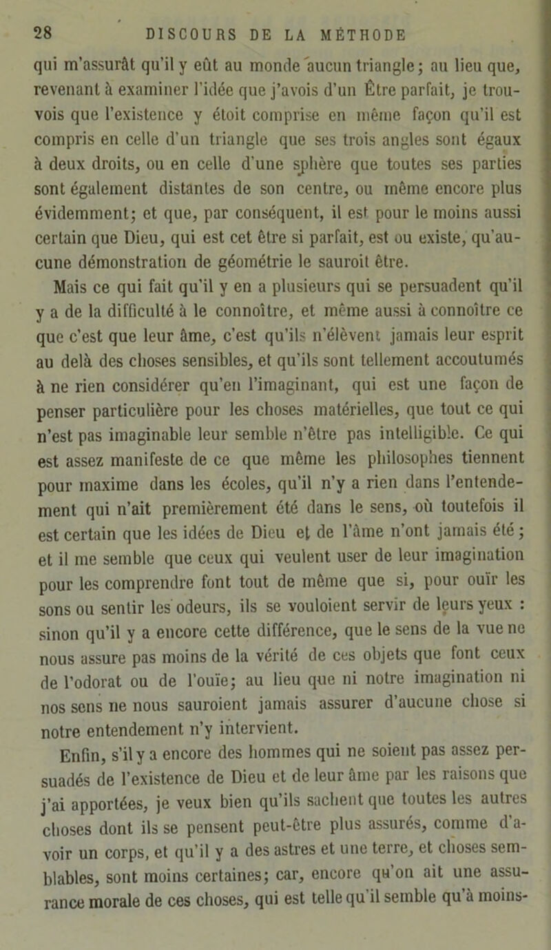 qui m’assurât qu’il y eût au monde'aucun triangle; au lieu que, revenant à examiner l’idée que j’avois d’un Être parfait, je trou- vois que l’existence y étoit comprise en même façon qu’il est compris en celle d’un triangle que ses trois angles sont égaux à deux droits, ou en celle d’une sj)hère que toutes ses parties sont également distantes de son centre, ou même encore plus évidemment; et que, par conséquent, il est pour le moins aussi certain que Dieu, qui est cet être si parfait, est ou existe, qu’au- cune démonstration de géométrie le sauroit être. Mais ce qui fait qu’il y en a plusieurs qui se persuadent qu’il y a de la difficulté à le connoître, et même aussi à connoître ce que c’est que leur âme, c’est qu’ils n’élèvent jamais leur esprit au delà des choses sensibles, et qu’ils sont tellement accoutumés à ne rien considérer qu’en l’imaginant, qui est une façon de penser particulière pour les choses matérielles, que tout ce qui n’est pas imaginable leur semble n’être pas intelligible. Ce qui est assez manifeste de ce que même les philosophes tiennent pour maxime dans les écoles, qu’il n’y a rien dans l’entende- ment qui n’ait premièrement été dans le sens, où toutefois il est certain que les idées de Dieu el de Tâme n’ont jamais été ; et il me semble que ceux qui veulent user de leur imagination pour les comprendre font tout de même que si, pour ouïr les sons ou sentir les odeurs, ils se vouloient servir de leurs yeux : sinon qu’il y a encore cette différence, que le sens de la vue ne nous assure pas moins de la vérité de ces objets que font ceux de l’odorat ou de l’ouïe; au lieu que ni notre imagination ni nos sons ne nous sauroient jamais assurer d’aucune chose si notre entendement n’y intervient. Enfin, s’il y a encore des hommes qui ne soient pas assez per- suadés de l’existence de Dieu et de leur âme par les raisons que j’ai apportées, je veux bien qu’ils sachent que toutes les autres choses dont ils se pensent peut-être plus assurés, comme d’a- voir un corps, et qu’il y a des astres et une terre, et choses sem- blables, sont moins certaines; car, encore qu’on ait une assu- rance morale de ces choses, qui est telle qu’il semble qu’à moins-