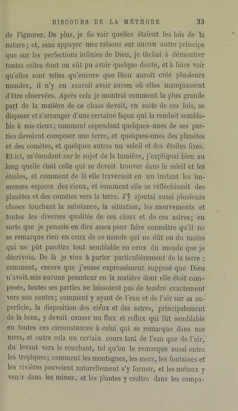 (le l’ignorer. De plus, je lis voir (juelles étaient les lois de la nature; et, sans appuyer mes raisons sur aucun autre principe que sur les perfections infinies de Dieu, je tâchai à démontrer toutes celles dont ou eût pu avoir quelque doute, et à faire voir qu’elles sont telles qu’encore que Dieu auroit créé plusieurs mondes, il n’y en sauroil avoir aucun où elles manquassent d’être observées. Après cela je montrai comment la plus grande part de la matière de ce chaos devoit, en suite de ces lois, se disposer et s’arranger d’une certaine façon qui la rendoit sembla- ble à nos deux; comment cependant quelques-unes de ses par- ties dévoient composer une terre, et quelcpies-unes des planètes et des comètes, et quelques autres un soleil et des étoiles fixes. Et ici, m’étendant sur le sujet de 1a lumière, j’expliquai bien au long quelle étoit celle qui se devoit trouver dans 1e soleil et les étoiles, et comment de lè elle traversoit en un instant les im- menses espaces des cieux, et comment elle se réfléchissoit des planètes et des comètes vers la terre, ajoutai aussi plusieurs choses touchant la substance, la situation, les mouvements et toutes les diverses qualités de ces cieux et de ces astres; en sorte que je pensois en dire assez pour faire connoître qu’il ne se remarque rien en ceux de ce monde qui ne dût ou du moins qui ne pût paroître tout semblable en ceux du inonde que je décrivois. De là je vins à parler particulièrement de la terre : comment, encore que j’eusse expressément, supposé que Dieu n’avoit.mis aucune pesanteur en la matière dont elle étoit com- posée, toutes ses parties ne laissoient pas de tendre exactement vers son centre; comment y ayant de l’eau et de l’air sur sa su- perficie, la disposition des cieux et des astres, principalement de la lune, y devoit causer un flux et reflux qui fût semblable en toutes ces circonstances à celui qui se remarque dans nos mers, et outre cela un certain cours tant de l’eau que de l’air, du levant vers le couchant, tel qu'on le remarque aussi entre les tropiques; comment les montagnes, les mers, les fontaines et les rivières pouvoient naturellement s’y former, et les métaux y venir dans les mines. et les plantes y croître dans les campa-