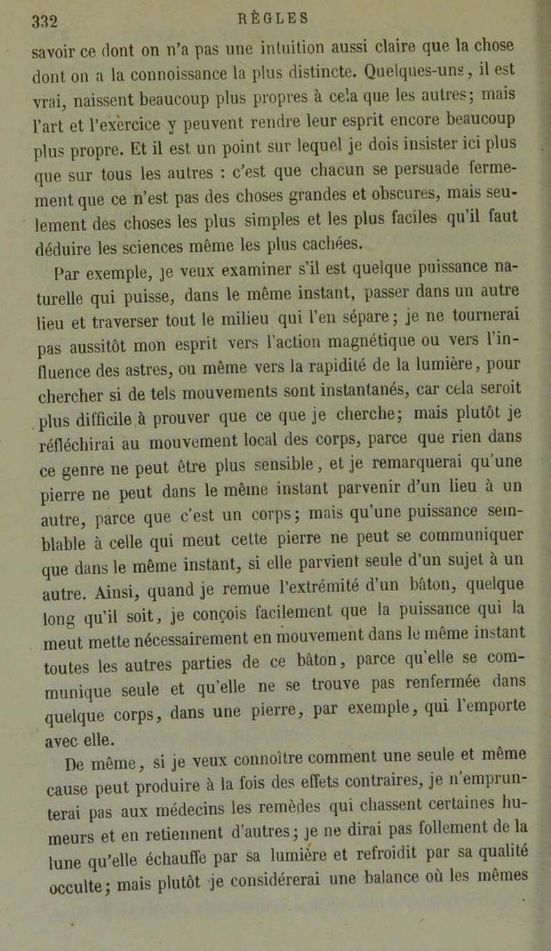 savoir ce flont on n’a pas une inliiition aussi claire que la chose dont ou a la connoissance la plus distincte. Quelques-uns, il est vrai, naissent beaucoup plus propres à cela que les autres; mais l’art et l’exercice y peuvent rendre leur esprit encore beaucoup plus propre. Et il est un point sur lequel je dois insister ici plus que sur tous les autres : c’est que chacun se persuade ferme- ment que ce n’est pas des choses grandes et obscures, mais seu- lement des choses les plus simples et les plus faciles qu’il faut déduire les sciences même les plus cachées. Par exemple, je veux examiner s’il est quelque puissance na- turelle qui puisse, dans le môme instant, passer dans un autre lieu et traverser tout le milieu qui 1 en sépare ; je ne tournerai pas aussitôt mon esprit vers l’action magnétique ou vers l’in- fluence des astres, ou même vers la rapidité de la lumière, pour chercher si de tels mouvements sont instantanés, car cela seroit plus difficile à prouver que ce que je cherche; mais plutôt je réfléchirai au mouvement local des corps, parce que rien dans ce genre ne peut être plus sensible, et je remarquerai qu’une pierre ne peut dans le même instant parvenir d’un lieu à un autre, parce que c’est un corps ; mais qu une puissance sem- blable à celle qui meut cette pierre ne peut se communiquer que dans le même instant, si elle parvient seule d’un sujet à un autre. Ainsi, quand je remue l’extrémité d’un bâton, quelque long qu’il soit, je conçois facilement que la puissance qui la meut mette nécessairement en mouvement dans le même instant toutes les autres parties de ce bâton, parce qu’elle se com- munique seule et qu’elle ne se trouve pas renfermée dans quelque corps, dans une pierre, par exemple, qui l’emporte avec elle. De même, si je veux connoUre comment une seule et meme cause peut produire à la fois des effets contraires, je n’emprun- terai pas aux médecins les remèdes qui chassent certaines hu- meurs et en retiennent d’autres ; je ne dirai pas follement de la lune qu’elle échauffe par sa lumière et refroidit par sa qualité occulte; mais plutôt je considérerai une balance où les mêmes