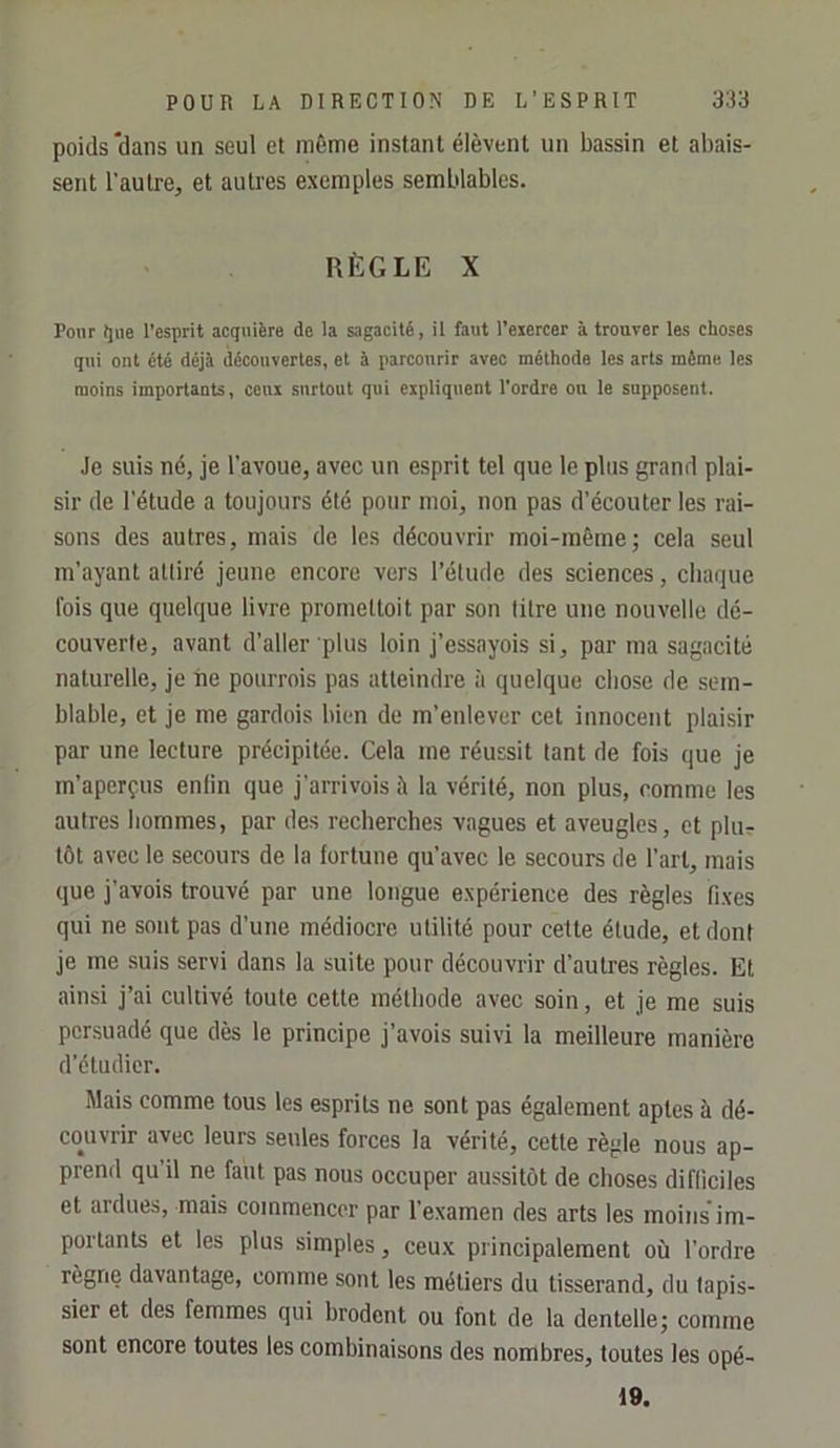 poids‘dans un seul et même instant élèvent un bassin et abais- sent l’autre, et autres exemples semblables. RÈGLE X Pour Ijiie l’esprit acquière de la sagacité, il faut l’eiercer à trouver les choses qui ont été déjà découvertes, et à parcourir avec méthode les arts même les moins importants, ceui surtout qui expliquent l'ordre ou le supposent. Je suis né, je l’avoue, avec un esprit tel que le plus grand plai- sir de l’étude a toujours été pour moi, non pas d’écouter les rai- sons des autres, mais de les découvrir moi-même; cela seul m’ayant attiré jeune encore vers l’étude des sciences, cliaque fois que quelque livre prometloit par son litre une nouvelle dé- couverte, avant d’aller plus loin j’essayois si, par ma sagacité naturelle, je iie potirrois pas atteindre à quelque chose de sem- blable, et je me gardois bien de m’enlever cet innocent plaisir par une lecture précipitée. Cela me réussit tant de fois que je m’aperçus enfin que j’arrivois à la vérité, non plus, comme les autres hommes, par des recherches vagues et aveugles, et plur tôt avec le secours de la fortune qu’avec le secours de l’art, mais que j’avois trouvé par une longue expérience des règles fixes qui ne sont pas d’une médiocre utilité pour cette étude, et dont je me suis servi dans la suite pour découvrir d’autres règles. Et ainsi j’ai cultivé toute cette méthode avec soin, et je me suis persuadé que dès le principe j’avois suivi la meilleure manière d’étudier. Mais comme tous les esprits ne sont pas également aptes à dé- couvrir avec leurs seules forces la vérité, cette règle nous ap- prend qu’il ne faut pas nous occuper aussitôt de choses difficiles et ardues, mais commencer par l’examen des arts les moinsim- poiTants et les plus simples, ceux principalement où l’ordre règne davantage, comme sont les métiers du tisserand, du tapis- sier et des femmes qui brodent ou font de la dentelle; comme sont encore toutes les combinaisons des nombres, toutes les opé- 19.