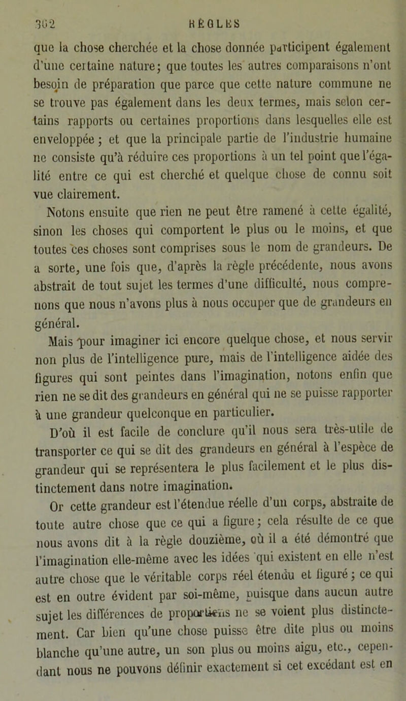 *302 KËQLIvS que la chose cherchée el la chose donnée pdTticipent égalemenl d’une ceilaine nature; que toutes les autres comparaisons n’ont besom de préparation que parce que cette nature commune ne se trouve pas également dans les deux termes, mais selon cer- tains rapports ou certaines proportions dans lesquelles elle est enveloppée ; et que la principale partie de l’industrie humaine ne consiste qu’à réduire ces proportions à un tel point que l’éga- lité entre ce qui est cherché et quelque chose de connu soit vue clairement. Notons ensuite que rien ne peut être ramené à celte égalité, sinon les choses qui comportent le plus ou le moins, et que toutes ces choses sont comprises sous le nom de grandeurs. De a sorte, une fois que, d’après la règle précédente, nous avons abstrait de tout sujet les termes d’une difliculté, nous compre- nons que nous n’avons plus à nous occuper que de grandeurs en général. Mais q)Our imaginer ici encore quelque chose, et nous servir non plus de l’intelligence pure, mais de l’intelligence aidée des ligures qui sont peintes dans l’imagination, notons enfin que rien ne se dit des grandeurs en général qui ne se puisse rapporter à une grandeur quelconque en particulier. D’où il est facile de conclure qu’il nous sera ti'ès-ulile de transporter ce qui se dit des grandeurs en général à l’espèce de grandeur qui se représentera le plus facilement et le plus dis- tinctement dans notre imagination. Or cette grandeur est l’étendue réelle d uu corps, abstraite de toute autre chose que ce qui a figure; cela résulte de ce que nous avons dit à la règle douzième, ou il a été démontré que l’imagination elle-même avec les idées qui existent en elle n’est autre chose que le véritable corps réel étendu el figuré; ce qui est en outre évident par soi-même, puisque dans aucun autre sujet les différences de proporlieiis ne se voient plus distincte- ment. Car bien qu’une chose puisse être dite plus ou moins blanche qu’une autre, un son plus ou moins aigu, etc., cepen- dant nous ne pouvons définir exactement si cet excédant est en