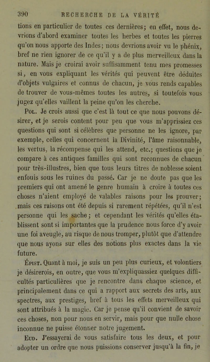 tions en particulier de toutes ces dernières; en effet, nous de- vrions d’abord examiner toutes les herbes et toutes les pierres qu’on nous apporte des Indes; nous devrions avoir vu le phénix, bref ne rien ignorer de ce qu’il y a de plus merveilleux dans la nature. Mais je croirai avoir suffisamment tenu mes promesses si, en vous expliquant les vérités qui peuvent être déduites d’objets vulgaires et connus de chacun, je vous rends capables de trouver de vous-mêmes toutes les autres, si toutefois vous jugez qu’elles vaillent la peine qu’on les cherche. PoL. Je crois aussi que c’est là tout ce que nous pouvons dé- sirer, et je serois content pour peu que vous m’apprissiez ces questions qui sont si célèbres que personne ne les ignore, par exemple, celles qui concernent la Divinité, l’âme raisonnable, les vertus, la récompense qui les attend, etc.; questions que je compare à ces antiques familles qui sont reconnues de chacun pour très-illustres, bien que tous leurs tities de noblesse soient enfouis sous les ruines du passé. Car je ne doute pas que les premiers qui ont amené le genre humain à croire à toutes ces choses n’aient employé de valables raisons pour les prouver; mais ces raisons ont été depuis si rarement répétées, qu’il n’est personne qui les sache ; et cependant les vérités qu’elles éta- blissent sont si importantes que la prudence nous force d’y avoir une foi aveugle, au risque de nous tromper, plutôt que d’attendre que nous ayons sur elles des notions plus exactes dans la vie future. Épist. Quant à moi, je suis un peu plus curieux, et volontiers je désirerois, en outre, que vous m’expliquassiez quelques diffi- cultés particulières que je rencontre dans chaque science, et principalement dans ce qui a rapport aux secrets des arts, aux spectres, aux prestiges, bref à tous les effets merveilleux qui sont attribués à la magie. Car je pense qu’il convient de savoir ces choses, non pour nous en servir, mais pour que nulle chose inconnue ne puisse étonner notre jugement. Eud. J’essayerai de vous satisfaire tous les deux, et pour adopter un ordre que nous puissions conserver jusqu’à la fin, je