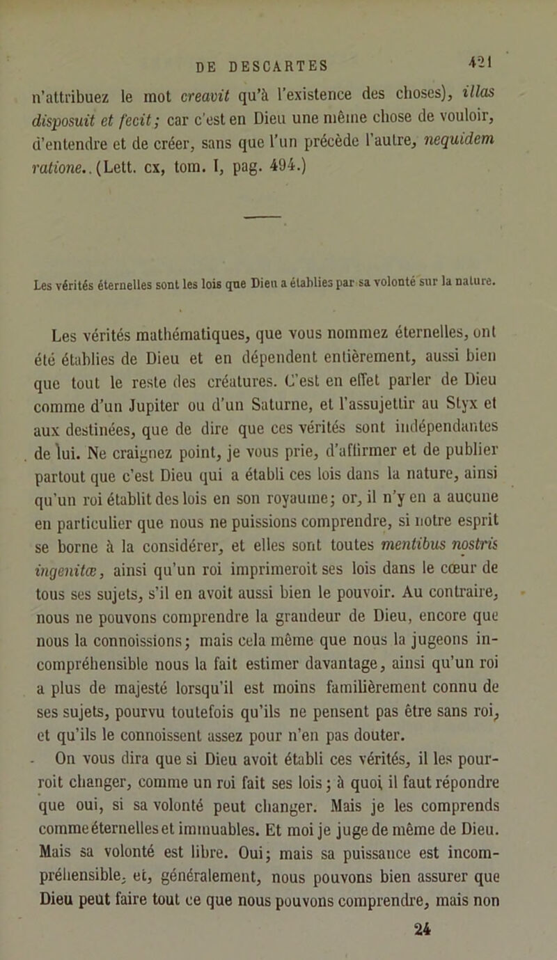 n’atti’ibuez le mot creavü qu’à l’existence des choses), illas disposuit et fecit; car c’est en Dieu une même chose de vouloir, d’entendre et de créer, sans que l’un précède l’autre, nequidem ratione.. (Lelt. ex, tom. I, pag. 494.) Les vérités éternelles sont les lois qne Dieu a éuhlies par sa volonté sur la nature. Les vérités mathématiques, que vous nommez éternelles, ont été établies de Dieu et en dépendent entièrement, aussi bien que tout le reste des créatures. C’est en efTet parler de Dieu comme d’un Jupiter ou d’un Saturne, et l’assujettir au Styx et aux destinées, que de dire que ces vérités sont indépendantes de lui. Ne craignez point, je vous prie, d’aflirmer et de publier partout que c’est Dieu qui a établi ces lois dans la nature, ainsi qu’un roi établit des lois en son royaume; or, il n’y en a aucune en particulier que nous ne puissions comprendre, si notre esprit se borne à la considérer, et elles sont toutes mentibus nostrii ingenitœ, ainsi qu’un roi imprimeroit ses lois dans le cœur de tous ses sujets, s’il en avoit aussi bien le pouvoir. Au contraire, nous ne pouvons comprendre la grandeur de Dieu, encore que nous la connaissions; mais cela môme que nous la jugeons in- compréhensible nous la fait estimer davantage, ainsi qu’un roi a plus de majesté lorsqu’il est moins familièrement connu de ses sujets, pourvu toutefois qu’ils ne pensent pas être sans roi; et qu’ils le connoissent assez pour n’en pas douter. . On vous dira que si Dieu avoit établi ces vérités, il les pour- rait changer, comme un roi fait ses lois ; à quoi il faut répondre que oui, si sa volonté peut changer. Mais je les comprends comme éternelles et immuables. Et moi je juge de même de Dieu. Mais sa volonté est libre. Oui; mais sa puissance est incom- préhensible. et, généralement, nous pouvons bien assurer que Dieu peut faire tout ce que nous pouvons comprendre, mais non 24