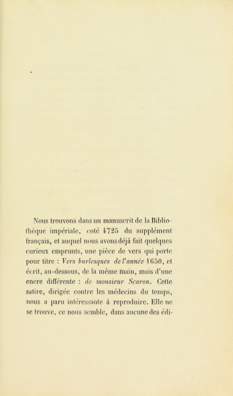 Nous trouvons dans un manuscrit de la Biblio- thèque impériale, cote 4725 du supplément français, et auquel nous avons déjà fait quelques curieux emprunts, une pièce de vers qui porte pour titre : Vers burlesques de Vannée 1650, et écrit, au-dessous, de la même iMin, mais d’une enere différente : de monsieur Scaron. Cette satire, dirigée contre les médecins du temps, nous a paru intéressante à reproduire. Elle ne se trouve, ce nous semble, dans aucune des édi-