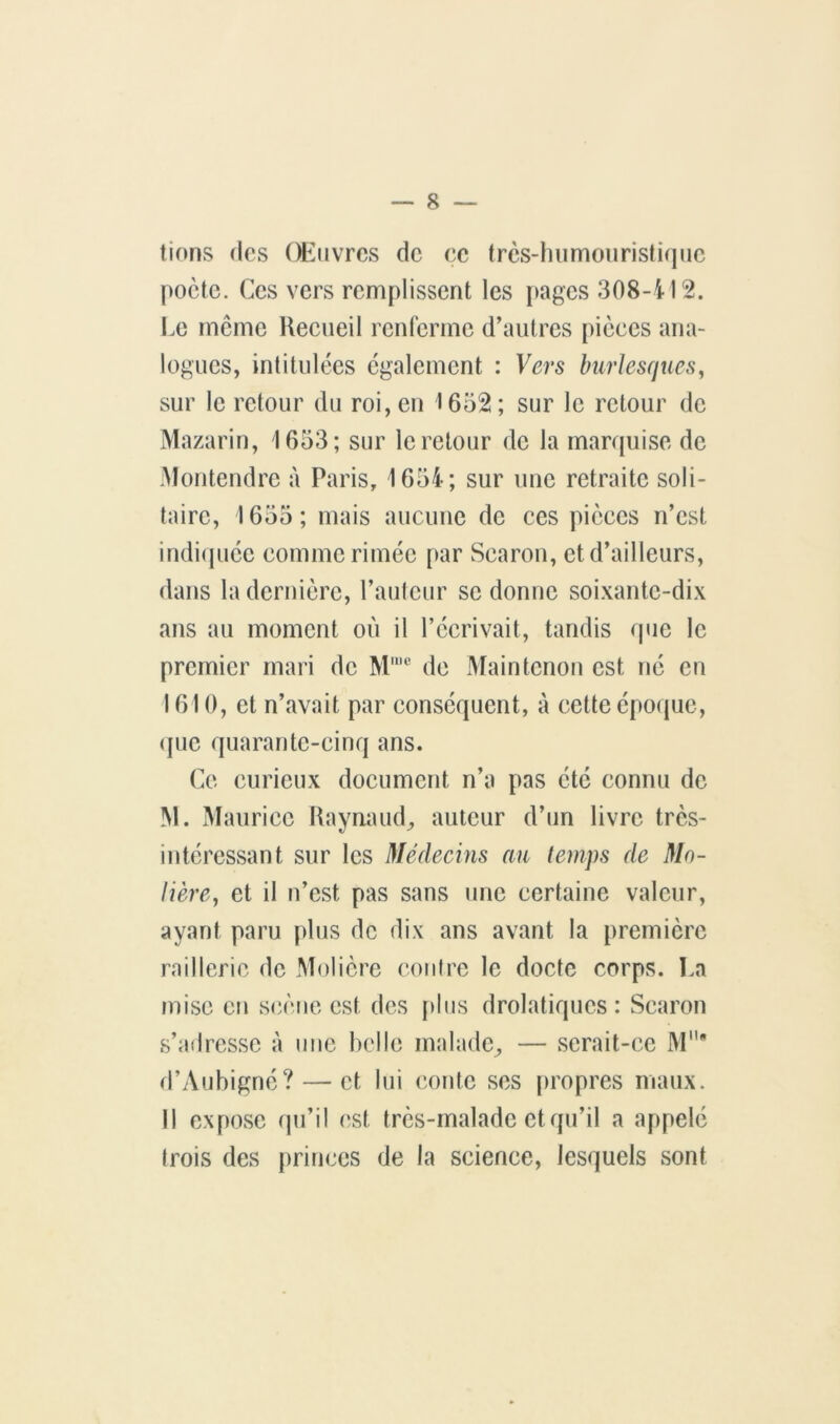 lions (les Œuvres de ce trcs-lHimüiiristi(|iic poète. Ces vers remplissent les [>ages 308-412. I.e même Heeiieil renlcrme d’autres picees ana- logues, intitulées également : Vers burlesques^ sur le retour du roi, en 1652; sur le retour de Mazarin, 1653; sur le retour de la manpiise de .Montendre à Paris, 1654; sur une retraite soli- taire, 1655 ; mais aucune de ces pièces n’est indi(pice comme rimée par Searon, et d’ailleurs, dans la dernière, l’aulcur se donne soixante-dix ans au moment où il l’écrivait, tandis que le premier mari de M'*'® de x\îaintcnoti est né en 1610, et n’avait par conséquent, à cette époque, (juc quarante-cinq ans. Ce curieux document n’a pas été connu de M. xMauricc Kavnaud^ auteur d’un livre très- intéressant sur les Médeeins au temps de Mo- lière, et il n’est pas sans une certaine valeur, ayant paru plus de dix ans avant la première raillerie de Molière (moire le docte corps. La mise eu S(îèoe est des plus drolatiques: Searon s’adresse à une belle malade^ — serait-ce M' d’Aubigné? — et lui (mute ses propres maux. Il expose (pi’il est très-malade et qu’il a appelé Irois des [)rinces de la science, lesquels sont