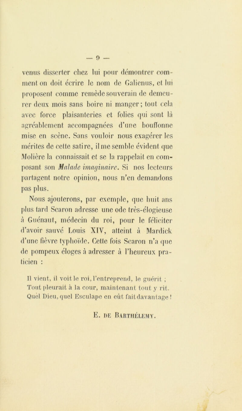 vernis (lisscrlcr chez lui pour dcmonlrcr com- ment on doit écrii’e le nom de Gnlienus, et lui proposent comme l’emède souverain de demeu- l’er deux mois sans boire ni manger; tout cela avec force plaisanteries et folies qui sont là agréablement accompagnées d’une bouffonne mise en scène. Sans vouloir nous exagcixr les mérites de cette satire, il me semble évident (pie .Molière la connaissait et se la rappelait en com- posant son Malade imaginaire. Si nos lecteurs partagent notre opinion, nous n’en demandons pas plus. Nous ajouterons, par exemple, que huit ans plus tard Searon adresse une ode très-élogieuse à Giiénaut, médecin du i^oi, pour le féliciter d’avoir sauvé Louis XIV, atteint à Mardick d’une Plèvre typhoïde. Cette fois Searon n’a que de pompeux éloges à adresser à l’heureux pra- ticien : Il vient, il voit le roi, l’entreprend, le guérit ; Tout i)leurait à la cour, maintenant tout y rit. Quel Dieu,fjuel Esculape en eût faitdavanlage î E. DE IUrtfiélemy.