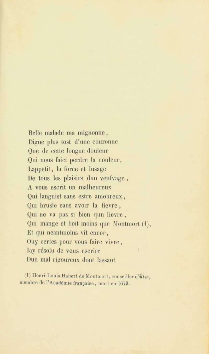 Belle malade ma mignonne, Digne plus tost d’une couronne Que de cette longue douleur Qui nous faict perdre la couleur, Lappetit, la force et lusage De tous les plaisirs dun veufvage , A vous escrit un malheureux Qui languist sans estre amoureux, Qui bruslc sans avoir la lîcvrc, Qui ne va pas si bien qun lievre, Qui mange et boit moins (pic Montniort (I), Et qui neantnioins vit encor, Ouy certes pour vous faire vivre, lay r(3solu de vous escrire ^ Dun mal rigoureux dont lassant (1) Henri-Louis Habert de Montmort, conseiller d’état, membre de l’Académie française , mort en 1679.
