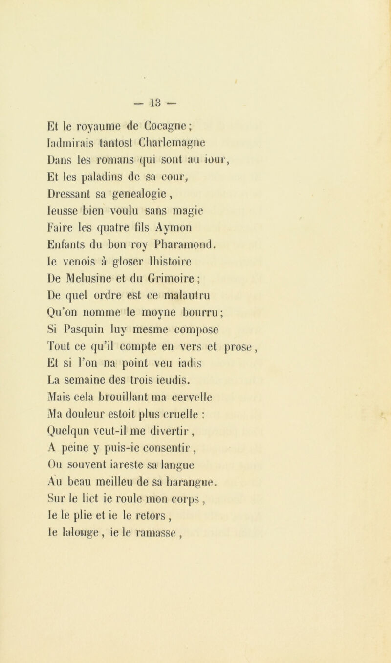 Kt le royaume de Cocagne; ladinirais tantost Charlemagne Dans les romans (jui sont au iour, Et les paladins de sa cour, Dressant sa genealogie, leusse bien voulu sans magie Faire les quatre fils Aymon Enlants du bon roy Pharamond. le venois à gloser Ihistoire De Melusine et du Grimoire ; De quel ordre est ce malaulru Qu’on nomme le moyne bourru; Si Pasquin luy mesme compose lout ce qu’il compte en vers et prose, Et si l’on na point veu iadis La semaine des trois ieudis. Mais cela brouillant ma cervelle Ma douleur estoit plus cruelle : Quelqun veut-il me divertir, A peine y puis-ie consentir , Ou souvent iareste sa langue Au beau meilleu de sa harangue. Sur le lict ie roule mon corps , le le plie et ie le retors , le lalonge, ie le ramasse ,