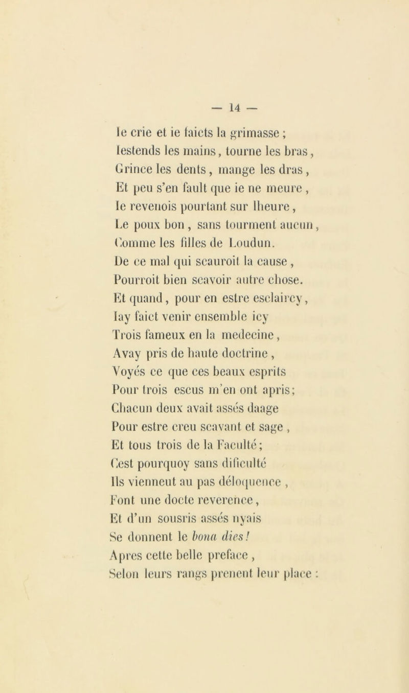le crie et ie taicts la primasse ; lestends les mains, tourne les bras, Grince les dents, mange les dras , Et [)cu s’en fault que ie ne meure , le revenois pourtant sur llieure, l.e poux bon , sans tourment aucun (’omme les tilles de Loudun. De ce mal qui scauroil la cause , Pourroit bien scavoir autre chose. Et ([uand, pour en estre esclaircy, lay faict venir ensemble icy Trois fameux en la medecine, Avay pris de haute doctrine , Yoyés ce que ces beaux esprits Pour trois escus m’en ont apris; Chacun deux avait assés daage Pour estre creu scavant et sage , Et tous trois de la Faculté; Cest pourquoy sans dinculté Ils viennent au pas déhxpieiice , Font une docte revcrence, Et (Fun sousris assés nvais 4>' Se donnent le bona dies! Apres cette belle préfacé , Selon leurs rangs prenent leur place