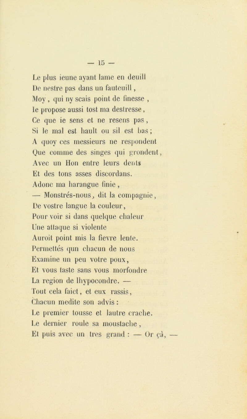 Le plus ieunc ayant lame en deuill De nestre pas dans un fautcuill, Moy , qui ny scais point de finesse , le propose aussi tost ma destresse, Ce que ie sens et ne resens pas, Si le mal est liault ou sil est bas ; A <pioy ces messieurs ne resj»ondent Que comme des singes qui grondent, Avec un Hon entre leurs dents Et des tons asses discordans. Adonc ma harangue finie, — Monstrés-nouS;, dit la compagnie, De vostre langue la couleur, Pour voir si dans quelque chaleur Une attaque si violente Auroit point mis la fievre lente. Permettes qun chacun de nous Examine un peu votre poux, Et vous taste sans vous morfondre La région de Ihypocondre. — Tout cela laict, et eux rassis. Chacun médité son advis : Le premier tousse et lautre crache. Le dernier route sa moustaehe, Et puis avec un très grand : — Or çà.