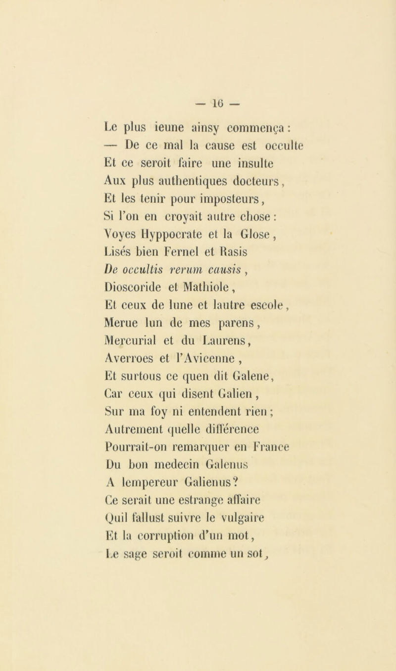 — 10 — Le plus ieuiie ainsy commença : — De ce mal la cause est occulte Et ce seroit laire une insulte Aux plus authentiques docteurs, Et les tenir pour imposteurs, Si Ton en croyait autre chose : Voyes Uyppocrate et la Glose, Lises bien Fernel et Hasis De occultis rerum causis , Dioscoride et Mathiole, Et ceux de lune et lautre escole, Merue lun de mes parens, Mercurial et du Laurens, Averroes et rAvicenne , Et surtous ce quen dit Galene, Car ceux qui disent Galien , Sur ma foy ni entemlent rien ; Autrement (juelle dillérence Pourrait-on remanpicr en France Du bon médecin Gaicnus A Icmpereur Galienus? Ce serait une estrange affaire (Juil fallust suivre le vulgaire Et la corruption dhin mot, Le sage seroit comme un sot^