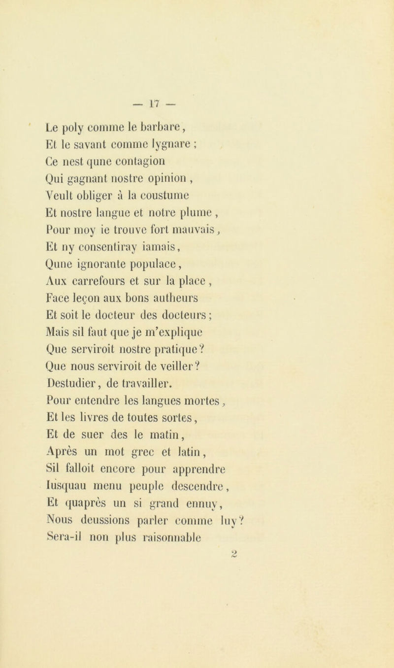 Le poly coinine le barbare, Kl le savant comme lygnare ; Ce ncst (june contagion Qui gagnant nostre opinion , Veult obliger à la coustumc Et nostre langue et notre plume , Pour moy ie trouve fort mauvais. Et ny coiisentiray iamais, Qune ignorante populace, Aux carrefours et sur la place, Face leçon aux bons autlieurs Et soit le docteur des docteurs ; Mais sil laut que je m'explique Que serviroit nostre pratique? Que nous serviroit de veiller? Destudier, de travailler. Pour entendre les langues mortes, Et les livres de toutes sortes, Et de suer des le matin, Après un mot grec et latin, Sil falloit encore pour apprendre lusquau menu peuple descendre, Et ({uaprès un si grand ennuy. Nous deussions parler comme luy? Sera-il non plus raisonnable 2