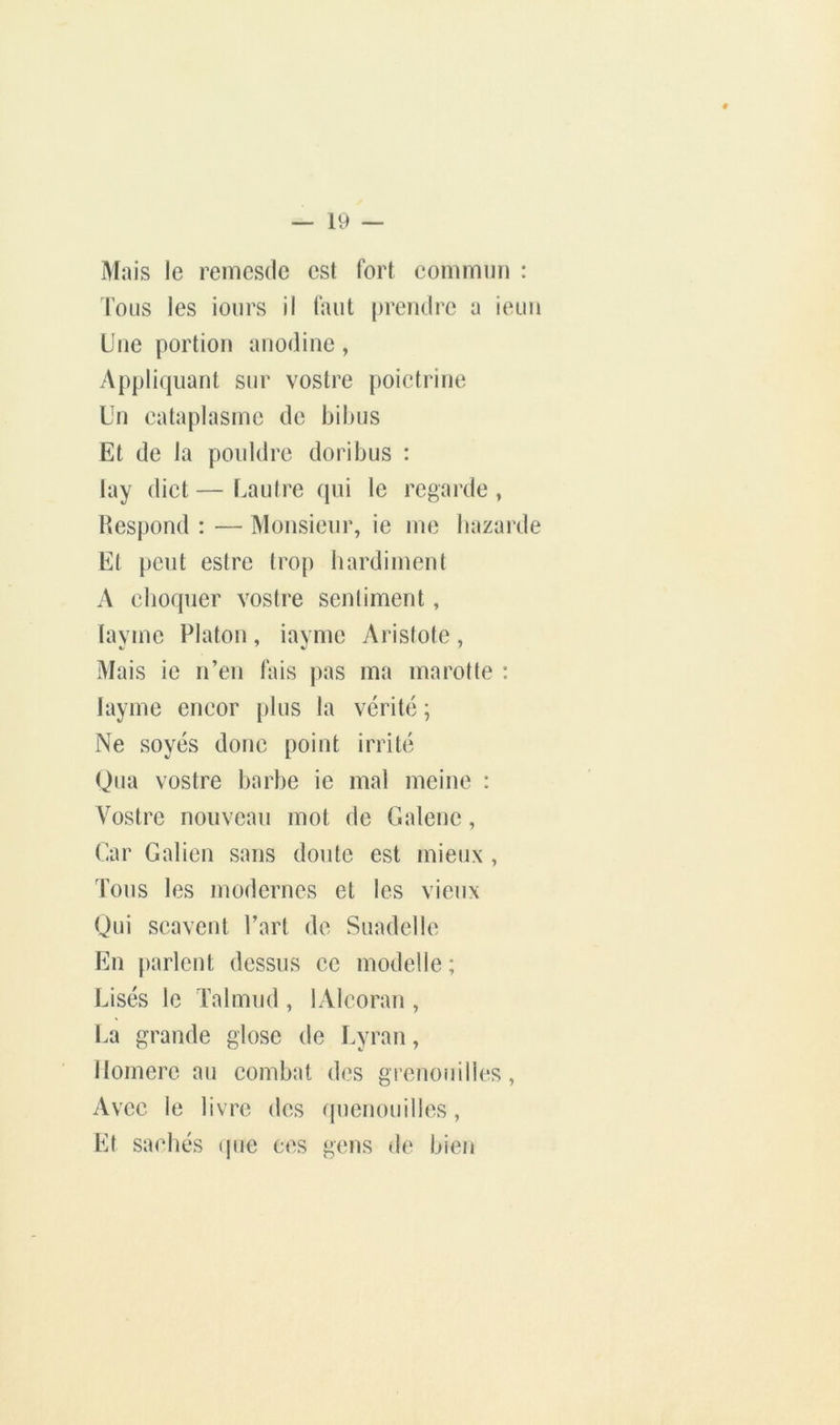 Mais le renicsde est fort commun : Tous les iours il faut prendre a ieun Une portion anodine, Appliquant sur vostre poictrine Un cataplasme de bibus Et de la pouldrc doribus : lay dict — Uautre qui le regarde , Respond : — Monsieur, ie me bazarde Et peut estre tro[) hardiment A choquer vostre sentiment, layme Platon, iayme Aristote, Mais ic n’en lais pas ma marotte : Iayme encor plus la vérité ; Ne soyés doue point irrité Qiia vostre barbe ie mal meine : Vostre nouveau mot de Galene, Car Galien sans doute est mieux , Tous les modernes et les vieux Qui scavent Part de Suadelle En parlent dessus ce modelle; Lisés le Talmud , lAlcoran , La grande glose de Lyran, llomerc au combat des grenouilles. Avec le livre des quenouilles, Et saebés que ces gens de bien