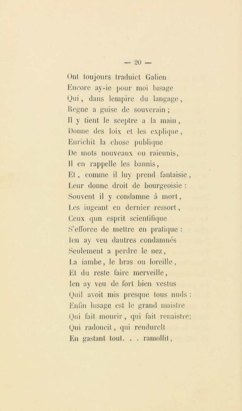 Ont loujoiirs Iraduict Galien Kneorc ay-ic pour moi Iusage Oui, dans iem[)ire du langage, lîegne a guise de souverain ; 11 y lient le sceptre a la main , Donne des loix et les cxpliipie , iMirieliit la chose puhli(jue De mots nouveaux ou raieunis, 11 en rap|)elle les bannis, Et, comme il luy prend fantaisie , i.eur donne droit de bourgeoisie : Souvent il y condamne à mort, Les iugeant en dernier ressort, l^eux qun esprit scicntiliquc S’elforee de mettre en prati(pie : len ay veu dautres condamnés Seulement a perdre le nez, La iambe, le bras ou loreille, Et du reste faire merveille, len ay veu de fort bien vestus Ou il a voit mis presque tous nuds : Enlin bisage est le grand maisii’e Oui fait mourir, qui fait renaisire; Gui radoucit, (pii rendurelt En gaslanl tout. . . ramollit.
