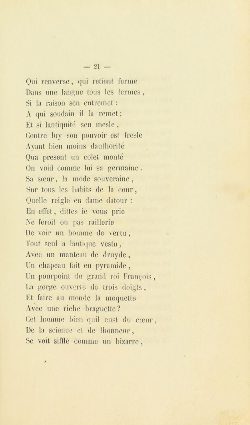 Oui renverse, qui relient renne Dans une langue tous les termes , Si la raison son entremet : A qui soudain il la remet ; Et si lanti(]uité son inesle, (Amtre luy son pouvoir est IVeslc Avant bien moins dautlioritc Oua présent un colet monté On void comme lui sa germaine . Sa sœur, la mode souveraine. Sur tous les babils de la cour, Ouellc rcigic en dame dateur : En ellct, dilles ie vous prie Ne feroit on pas raillerie De voir un homme de vertu , Tout seul a lanli<(ue vestu, Avec un manteau de druvde, Un chapeau fait en pyramide, Un pourpoint du grand roi Franeois, La gorge ouvcrio de trois doigts, lü faire au monde la moquette Avec une riebe braguette? r.ct homme bien (piil enst du cœiii', De la science et do Ibonneur, Se voit sifllé comme un bizarre,