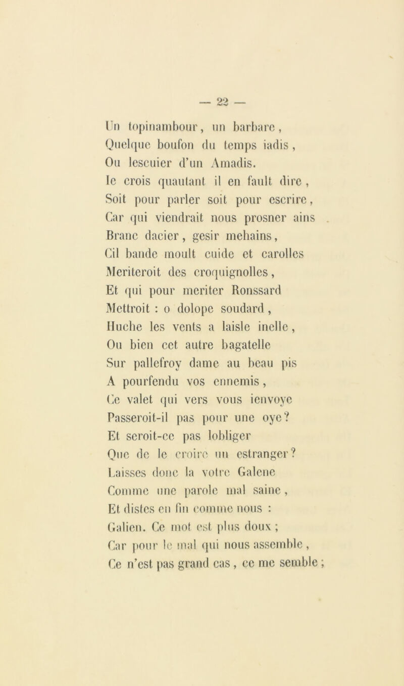 Vn topiiiarnhour, un barbare, Ouelquc boufon du temps iadis , Ou lescuier d’un Ainadis. le crois quaulant il en fault dire , Soit pour parler soit pour cscrirc, Car qui viendrait nous prosner ains . Branc dacier, gésir mehains, Cil bande moult cuidc et carolles Mcritcroit des croquignollcs, Et qui pour mériter Ronssard Mettroit : o dolopc soudard , Huche les vents a laisle inclle, Ou bien cet autre bagatelle Sur pallcfroy dame au beau pis A pourfendu vos ennemis, C.e valet qui vers vous ienvoye Passeroit-il pas pour une oye? Et scroit-cc pas lobliger One de le croire un estranger? l.aisses donc la voire Galcne Comme une parole mal saine , Et distes eu Un comme nous : Galien. Ce mot est plus doux ; Car pour le niai qui nous assemble , Ce n’est [)as grand cas, ce me semble ;